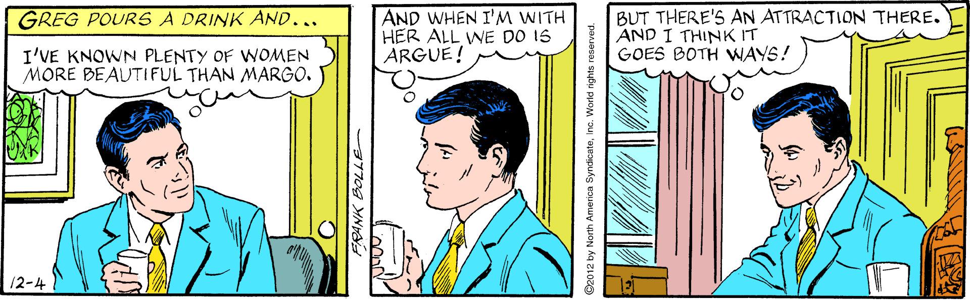 Illustration OCR: AND WHEN I'M WITH HER ALL WE DO 15 ARGUE! BUT THERE'S AN ATTRACTION THERE. AND I THINK IT GOES BOTH WAYS! GREG POURS A DRINK AND... I'VE KNOWN PLENTY OF WOMEN MORE BEAUTIFUL THAN MARGO. 12-4 ©2012 by North America SyndicateInc. World rights reserved. AND WHEN I'M WITH HER ALL WE DO 15 ARGUE! BUT THERE'S AN ATTRACTION THERE. AND I THINK IT GOES BOTH WAYS! GREG POURS A DRINK AND... I'VE KNOWN PLENTY OF WOMEN MORE BEAUTIFUL THAN MARGO. 12-4 ©2012 by North America SyndicateInc. World rights reserved.