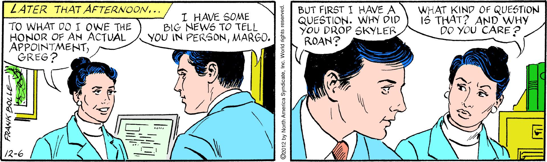 Line OCR: LATER THAT AFTERNOON.. TO WHAT DO I OWE THE HONOR OF AN ACTUAL APPOINTMENTGREG? I HAVE SOME BIG NEWS TO TELL YOU IN PERSONMARGO. BUT FIRST I HAVE A QUESTION. WHY DID YOU DROP SKYLER ROAN? WHAT KIND OF QUESTION IS THAT? AND WHY DO YOU CARE ? 12-6 FRANK BOLLE 2012 by North America SyndicateInc. World rights reserved. LATER THAT AFTERNOON.. TO WHAT DO I OWE THE HONOR OF AN ACTUAL APPOINTMENTGREG? I HAVE SOME BIG NEWS TO TELL YOU IN PERSONMARGO. BUT FIRST I HAVE A QUESTION. WHY DID YOU DROP SKYLER ROAN? WHAT KIND OF QUESTION IS THAT? AND WHY DO YOU CARE ? 12-6 FRANK BOLLE 2012 by North America SyndicateInc. World rights reserved.