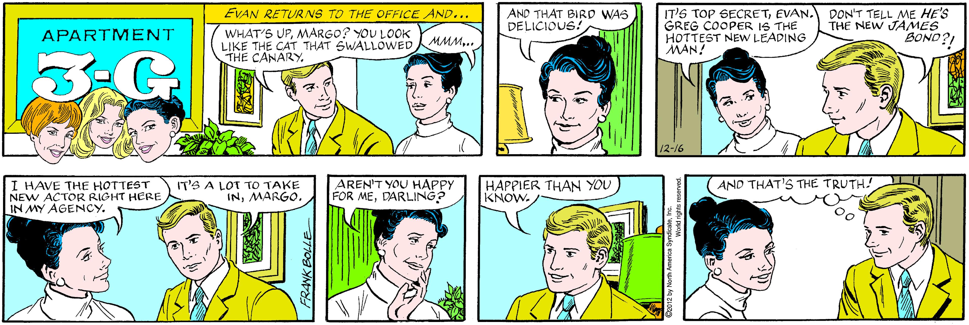 Organ OCR: EVAN RETURNS TO THE OFFICE AND... AND THAT BIRD WAS DELICIOUS! WHAT'S UPMARGO? YOU LOOK LIKE THE CAT THAT SWALLOWED THE CANARYAPARTM ENT MMM.. 3-G. IT'S TOP SECRETEVAN. GREG COOPER IS THE HOTTEST NEW LEADING MAN! DON'T TELL ME HE'S THE NEW JAMES BOND?! I HAVE THE HOTTESTr NEW ACTOR RIGHT HERE IN MY AGENCY. IT'S A LOT TO TAKE INMARGO. 12-16 AND THAT'S THE TRUTH! AREN'T YOU HAPPY FOR MEDARLING? HAPPIER THAN YOU KNOW. ©2012 by North America Syndicatei World rights res FRANK BOLLE EVAN RETURNS TO THE OFFICE AND... AND THAT BIRD WAS DELICIOUS! WHAT'S UPMARGO? YOU LOOK LIKE THE CAT THAT SWALLOWED THE CANARYAPARTM ENT MMM.. 3-G. IT'S TOP SECRETEVAN. GREG COOPER IS THE HOTTEST NEW LEADING MAN! DON'T TELL ME HE'S THE NEW JAMES BOND?! I HAVE THE HOTTESTr NEW ACTOR RIGHT HERE IN MY AGENCY. IT'S A LOT TO TAKE INMARGO. 12-16 AND THAT'S THE TRUTH! AREN'T YOU HAPPY FOR MEDARLING? HAPPIER THAN YOU KNOW. ©2012 by North America Syndicatei World rights res FRANK BOLLE