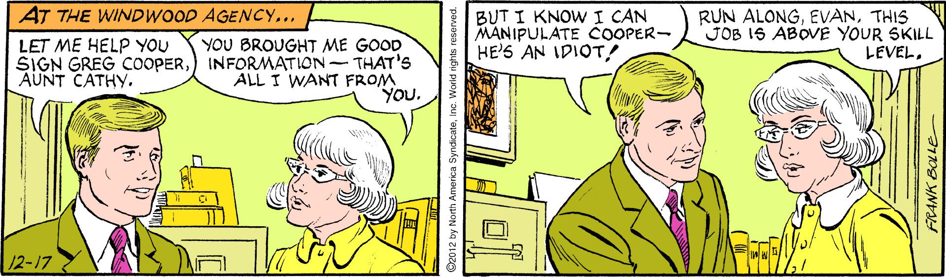 Art OCR: AT THE WINDWOOD AGENCY... BUT I KNOWI CAN MANIPULATE COOPER- HE'S AN IDIOT! RUN ALONGTHIS JOB IS ABOVE YOUR SKILL LEVELYOU BROUGHT ME GOOD SIGN GREG COOPER) INFORMATION- THAT'S ALL I WANT FROM YOU. LET ME HELP YOU AUNT CATHY. 12-17 ©2012 by North America SyndicateInc. World rights reserved. FRANK BOLLE AT THE WINDWOOD AGENCY... BUT I KNOWI CAN MANIPULATE COOPER- HE'S AN IDIOT! RUN ALONGTHIS JOB IS ABOVE YOUR SKILL LEVELYOU BROUGHT ME GOOD SIGN GREG COOPER) INFORMATION- THAT'S ALL I WANT FROM YOU. LET ME HELP YOU AUNT CATHY. 12-17 ©2012 by North America SyndicateInc. World rights reserved. FRANK BOLLE