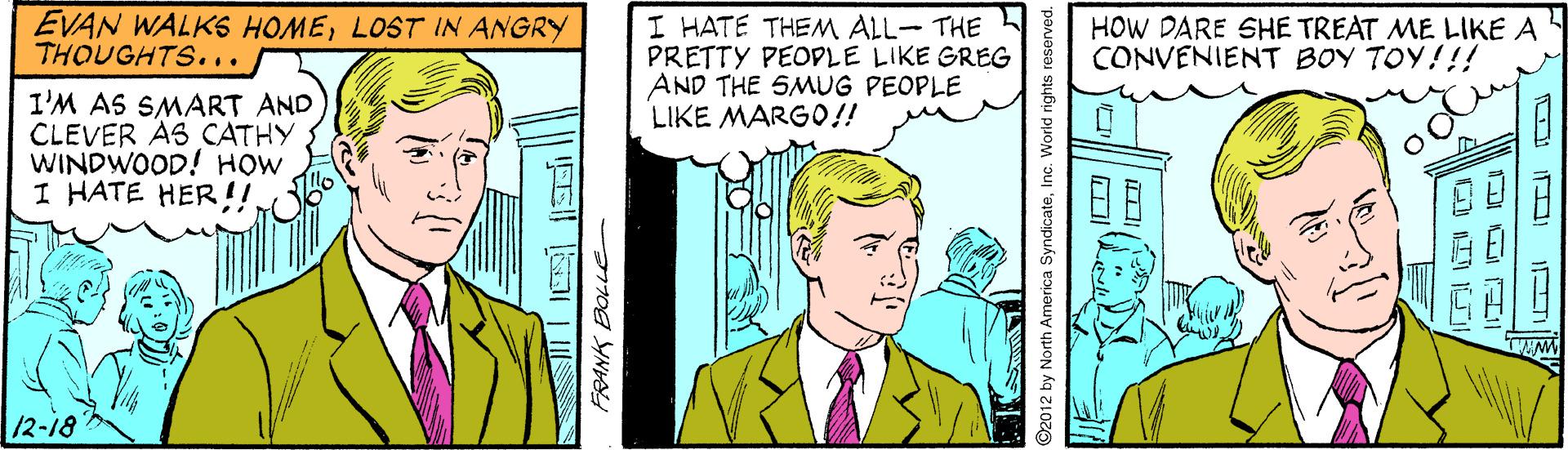 Interaction OCR: EVAN WALKS HOMELOST IN ANGRY THOUGHTS. .. I HATE THEM ALL- THE PRETTY PEOPLE LIKE GREG AND THE SMUG PEOPLE LIKE MARG0!! HOW DARE SHE TREAT ME LIKE A CONVENIENT BOY TOY!!! I'M AS SMART AND CLEVER AS CATHY. WINDWOOD! HOW I HATE HER!! /2-18 FRANK BOLLE O2012 by North America SyndicateInc. World rights reserved. EVAN WALKS HOMELOST IN ANGRY THOUGHTS. .. I HATE THEM ALL- THE PRETTY PEOPLE LIKE GREG AND THE SMUG PEOPLE LIKE MARG0!! HOW DARE SHE TREAT ME LIKE A CONVENIENT BOY TOY!!! I'M AS SMART AND CLEVER AS CATHY. WINDWOOD! HOW I HATE HER!! /2-18 FRANK BOLLE O2012 by North America SyndicateInc. World rights reserved.