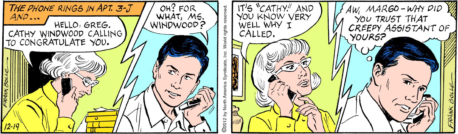 Jaw OCR: ??? FOR WHATMS. WINDWOOD? IT'S "CATHY!" AND YOU KNOW VERY WELL WHY I CALLED. AWMARGO-WHY DID YOU TRUST THAT CREEPY ASSISTANT OF YOURS? THE PHONE RINGS IN APT. 3-J AND... HELLOGREG. CATHY WINDWOOD CALLING TO CONGRATULATE YOU. 12-19 FRANK BOLLE ©2012 by North A SyndicateInc. World ng ts reserved. FRANK BOLLE ??? FOR WHATMS. WINDWOOD? IT'S "CATHY!" AND YOU KNOW VERY WELL WHY I CALLED. AWMARGO-WHY DID YOU TRUST THAT CREEPY ASSISTANT OF YOURS? THE PHONE RINGS IN APT. 3-J AND... HELLOGREG. CATHY WINDWOOD CALLING TO CONGRATULATE YOU. 12-19 FRANK BOLLE ©2012 by North A SyndicateInc. World ng ts reserved. FRANK BOLLE