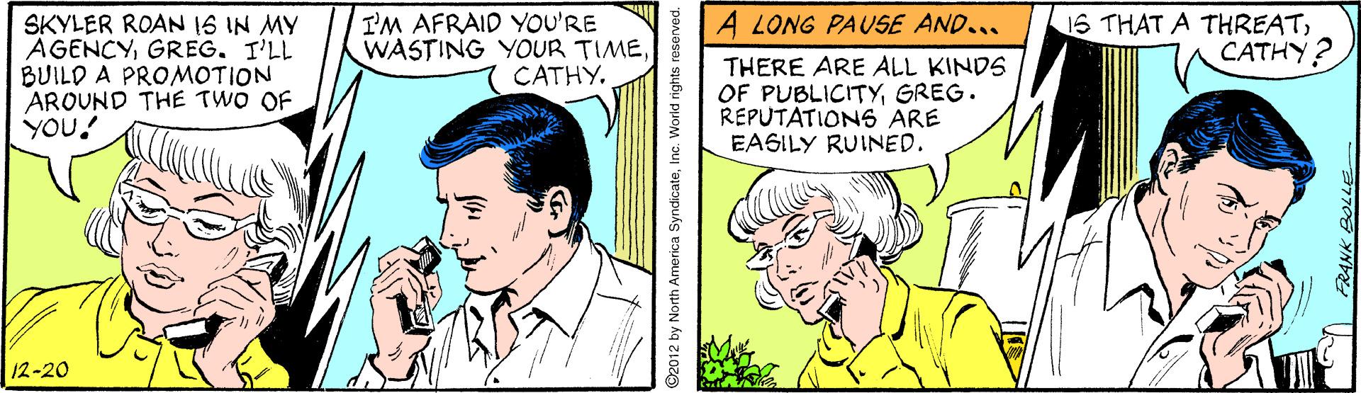 Comic book OCR: I'M AFRAID YOU'RE WASTING YOUR TIMECATHY. A LONG PAUSE AND... SKYLER ROAN IS IN MY AGENCYGREG. I'LL BUILD A PROMOTION AROUND THE TWO OF YOU! 1S THAT A THREATCATHY? THERE ARE ALL KINDS OF PUBLICITYGREG. REPUTATIONS ARE EAGILY RUINED. 12-20 ©2012 by North America SyndicateInc. World rights reserved. I'M AFRAID YOU'RE WASTING YOUR TIMECATHY. A LONG PAUSE AND... SKYLER ROAN IS IN MY AGENCYGREG. I'LL BUILD A PROMOTION AROUND THE TWO OF YOU! 1S THAT A THREATCATHY? THERE ARE ALL KINDS OF PUBLICITYGREG. REPUTATIONS ARE EAGILY RUINED. 12-20 ©2012 by North America SyndicateInc. World rights reserved.