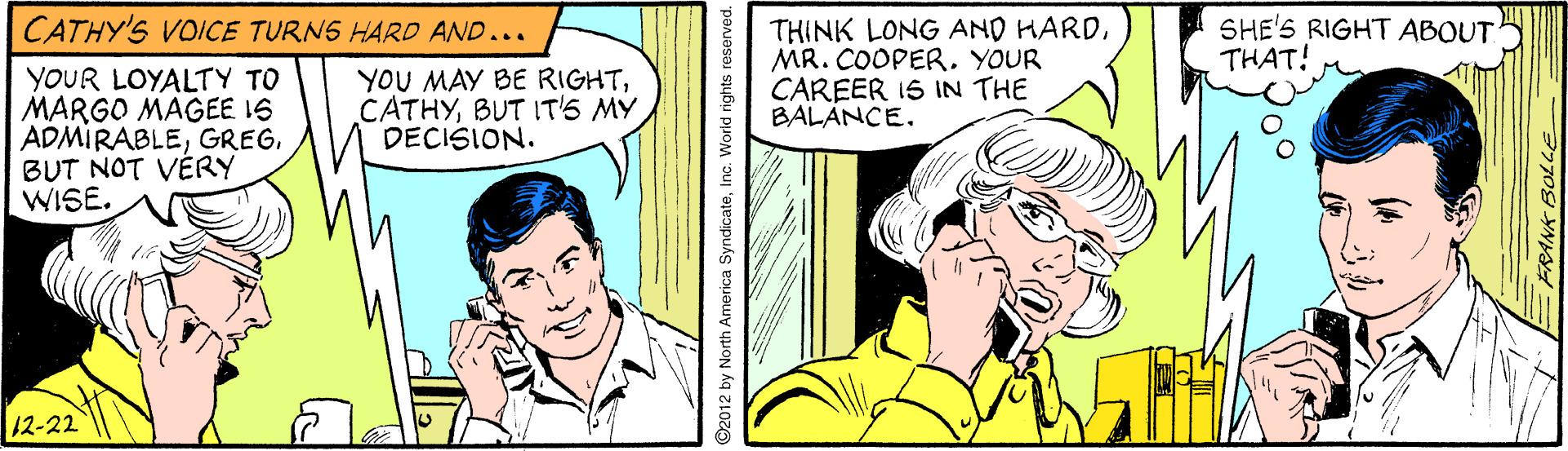 Comic book OCR: CATHY'S VOICE TURNS HARD AND... SHE'S RIGHT ABOUT THAT! YOUR LOYALTY TO MARGO MAGEE 16 ADMIRABLEBUT NOT VÉRY WISE. YOU MAY BE RIGHTBUT IT'S MY DECISION. THINK LONG AND HARDMR. COOPER. YOUR CAREER 1S IN THE BALANCE. 12-22 ©2012 by North America SyndicateInc. World rights reserved. CATHY'S VOICE TURNS HARD AND... SHE'S RIGHT ABOUT THAT! YOUR LOYALTY TO MARGO MAGEE 16 ADMIRABLEBUT NOT VÉRY WISE. YOU MAY BE RIGHTBUT IT'S MY DECISION. THINK LONG AND HARDMR. COOPER. YOUR CAREER 1S IN THE BALANCE. 12-22 ©2012 by North America SyndicateInc. World rights reserved.
