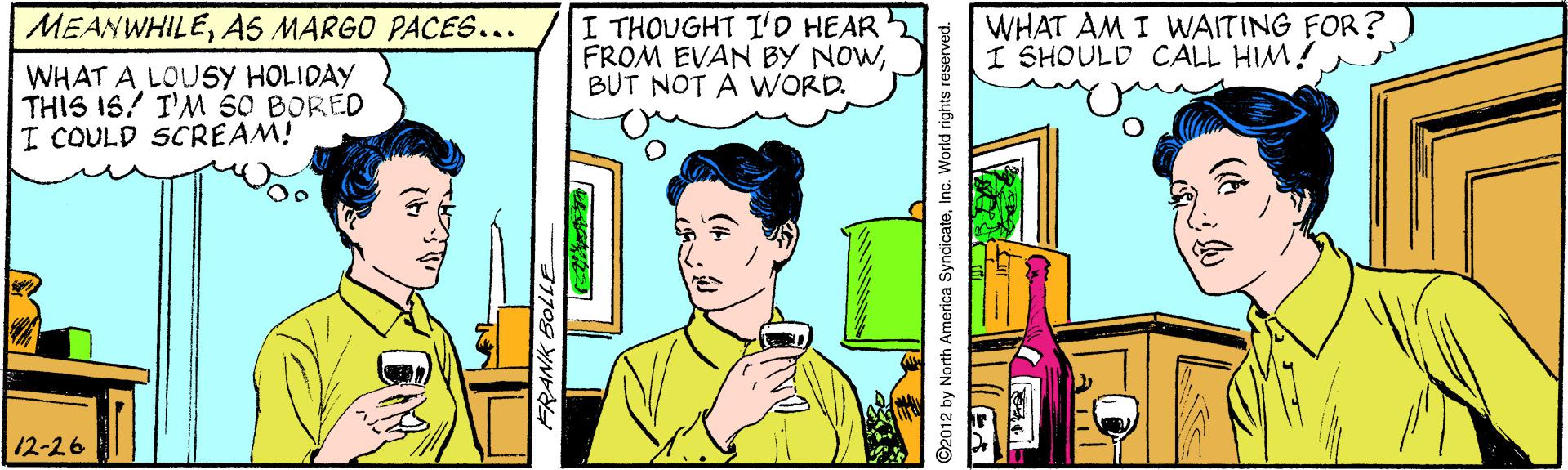 Parallel OCR: I THOUGHT I'D HEAR FROM EVAN BY NOWBUT NOT A WORD. WHAT AM I WAITING FOR?) I SHOULD CALL HIM! MEANWHILEAS MARGO PACES... WHAT A LOUSY HOLIDAY THIS IS! I'M 50 BORED I COULD SCREAM! 12-26 FRANK BolLE ©2012 by North America SyndicateInc. World rights reserved. I THOUGHT I'D HEAR FROM EVAN BY NOWBUT NOT A WORD. WHAT AM I WAITING FOR?) I SHOULD CALL HIM! MEANWHILEAS MARGO PACES... WHAT A LOUSY HOLIDAY THIS IS! I'M 50 BORED I COULD SCREAM! 12-26 FRANK BolLE ©2012 by North America SyndicateInc. World rights reserved.