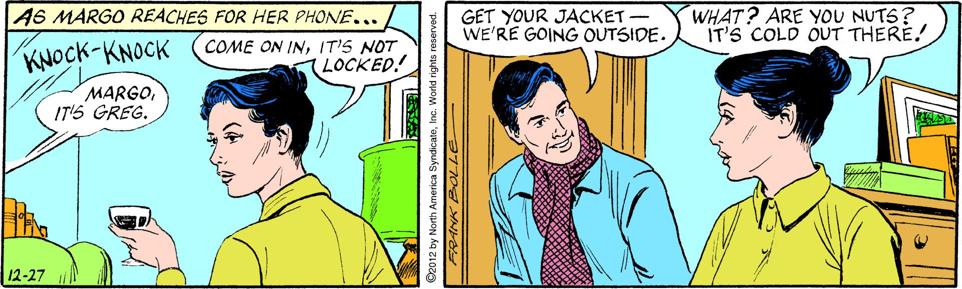 Line OCR: A6 MARGO REACHES FOR HER PHONE... GET YOUR JACKET- WE'RE GOING OUTSIDE. WHAT? ARE YOU NUTS? IT'S COLD OUT THERE! KNOCK-KNOCK COME ON INIT'S NOT LOCKED! MARGOIT'S GREG. 12-27 ©2012 by North America SyndicateInc. World rights reserved. A6 MARGO REACHES FOR HER PHONE... GET YOUR JACKET- WE'RE GOING OUTSIDE. WHAT? ARE YOU NUTS? IT'S COLD OUT THERE! KNOCK-KNOCK COME ON INIT'S NOT LOCKED! MARGOIT'S GREG. 12-27 ©2012 by North America SyndicateInc. World rights reserved.