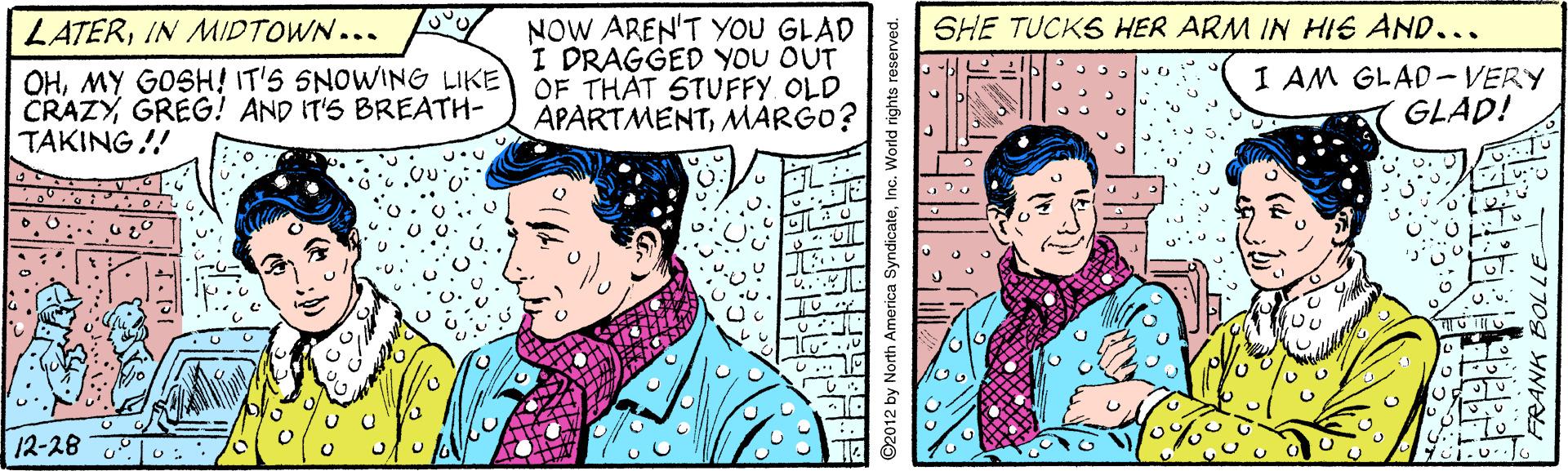 Publication OCR: NOW AREN'T YoU GLAD I DRAGGED YOU OUT OF THAT STUFFY. OLD APARTMENTMARGO? LATERIN MIDTOWN... SHE TUCKS HER ARM IN HIS AND... OHMY GOSH! IT'S SNOWING LIKE CRAZYGREG! AND IT'S BREATH- TAKING!! I AM GLAD-VERY GLAD! 12-28 NOW AREN'T YoU GLAD I DRAGGED YOU OUT OF THAT STUFFY. OLD APARTMENTMARGO? LATERIN MIDTOWN... SHE TUCKS HER ARM IN HIS AND... OHMY GOSH! IT'S SNOWING LIKE CRAZYGREG! AND IT'S BREATH- TAKING!! I AM GLAD-VERY GLAD! 12-28