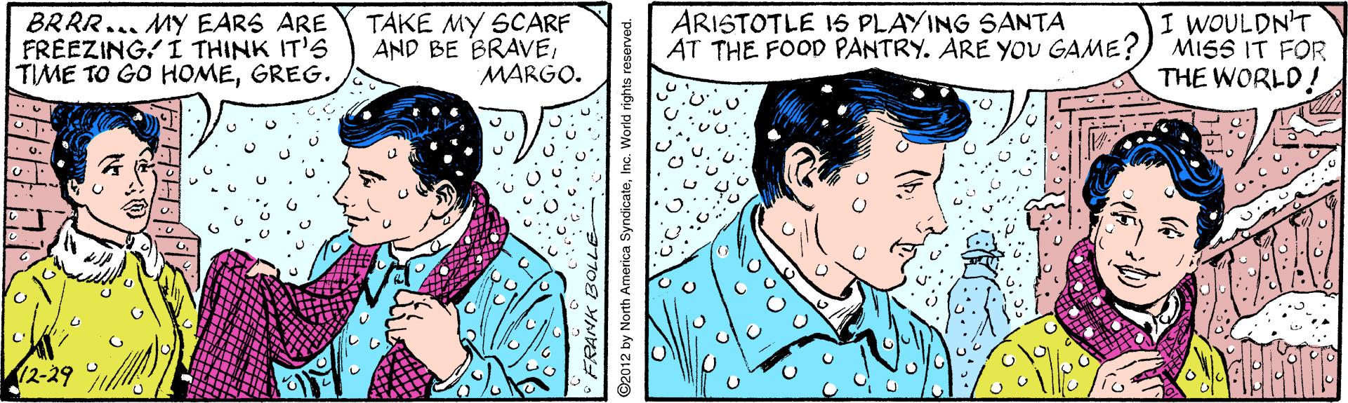 Mammal OCR: BRRR... MY EARS ARE FREEZING! I THINK IT'S TIME TO GO HOMEGREG. TAKE MY SCARF AND BE BRAVEMARGO. ARISTOTLE 15 PLAYING SANTA AT THE FOOD PANTRY. ARE YoU GAME? I WOULDN'T MISS IT FOR THE WORLD! 12-29 ©2012 by North America SyndicateInc. World righ BRRR... MY EARS ARE FREEZING! I THINK IT'S TIME TO GO HOMEGREG. TAKE MY SCARF AND BE BRAVEMARGO. ARISTOTLE 15 PLAYING SANTA AT THE FOOD PANTRY. ARE YoU GAME? I WOULDN'T MISS IT FOR THE WORLD! 12-29 ©2012 by North America SyndicateInc. World righ