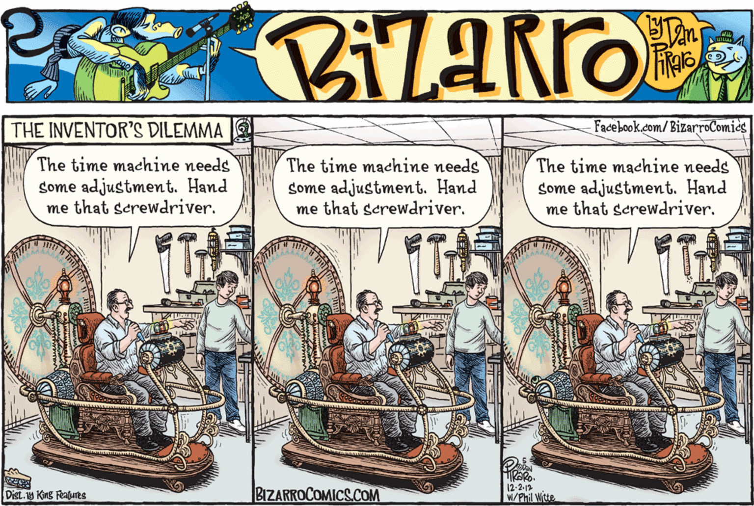 Design OCR: THE INVENTOR'S DILEMMA Facebook.com/BizarroComics The time machine needs Some adjustment. Hand me that screwdriver. The time machine needs some adjustment. Hand me that serewdriver. The time machine needs some adjustment. Hand me that screwdriver. Dist. 1y King Features BIZARROCOMICS.COM 12-2-12 W/Phil Witte THE INVENTOR'S DILEMMA Facebook.com/BizarroComics The time machine needs Some adjustment. Hand me that screwdriver. The time machine needs some adjustment. Hand me that serewdriver. The time machine needs some adjustment. Hand me that screwdriver. Dist. 1y King Features BIZARROCOMICS.COM 12-2-12 W/Phil Witte