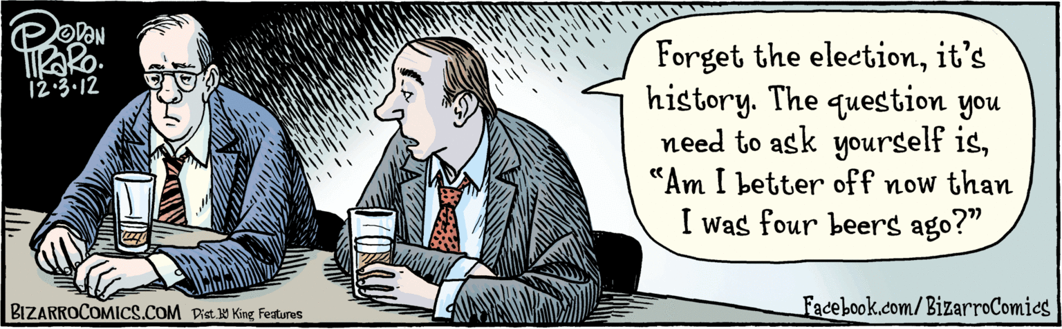 Illustration OCR: Forget the electionit's history. The question you need to ask yourself is“Are now than you were 4 beers ago?" you better off tiRaRo. 12.3.12 BIZARROCOMICS.COM Facebook.com/BizarroComics Dist King featuras Forget the electionit's history. The question you need to ask yourself is“Are now than you were 4 beers ago?" you better off tiRaRo. 12.3.12 BIZARROCOMICS.COM Facebook.com/BizarroComics Dist King featuras