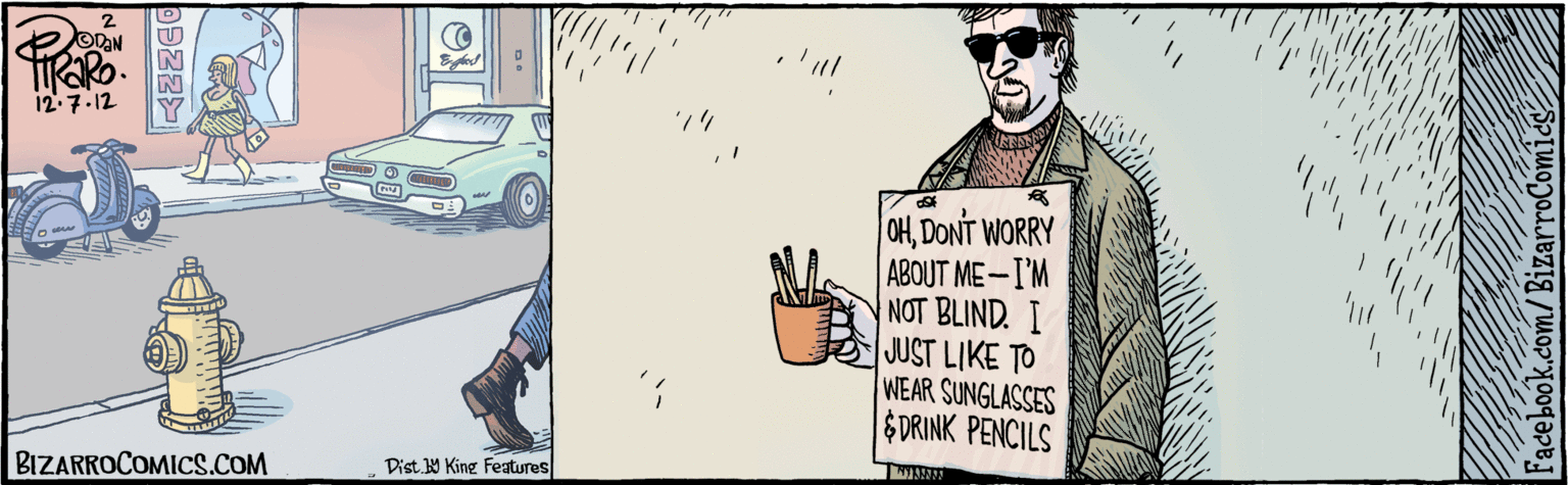 Facial hair Faces (1) OCR: Facebook.com/BizarroComics´OTAN 12.7.12 OHDONT WORRY ABOUT ME- I'M NOT BLIND. I JUST LIKE TO WEAR SUNGLASSES $DRINK PENCILS AL BIZARROCOMICS.COM Dist. 9 King Features Facebook.com/BizarroComics´OTAN 12.7.12 OHDONT WORRY ABOUT ME- I'M NOT BLIND. I JUST LIKE TO WEAR SUNGLASSES $DRINK PENCILS AL BIZARROCOMICS.COM Dist. 9 King Features