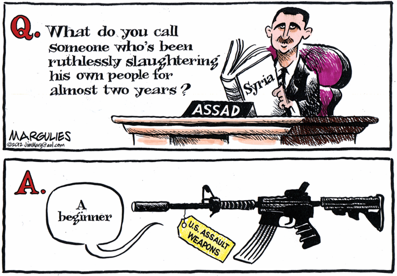 Gun barrel OCR: L. What do you call Someone vwho's been ruthlessly slaughtering his own people for almost two years? Syria ASSAD MARGULIES @ra2 JimMarg@aol.com A. A beginner U.S. ASSAULT WEAPONS L. What do you call Someone vwho's been ruthlessly slaughtering his own people for almost two years? Syria ASSAD MARGULIES @ra2 JimMarg@aol.com A. A beginner U.S. ASSAULT WEAPONS