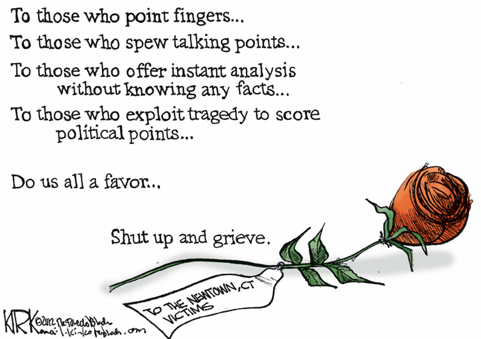 Rose OCR: To those who point fingers... To those who spew talking points... To those who offer instant analysis without knowing any facts... To those who exploit tragedy to score political points... Do us all a favor... Shut up and grieve. TO THE NEWTOWNCT VICTIMS To those who point fingers... To those who spew talking points... To those who offer instant analysis without knowing any facts... To those who exploit tragedy to score political points... Do us all a favor... Shut up and grieve. TO THE NEWTOWNCT VICTIMS