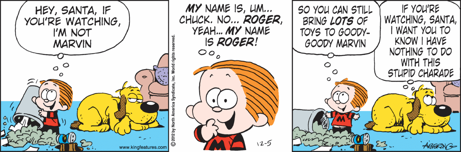 Happy OCR: HEYIF YOU'RE WATCHINGI'M NOT MARVIN MY NAME ISUM... CHUCKYEAH. MY NAME IS ROGER! SO YOU CAN STILL BRING LOTS OF TOYS TO GOODY- GOODY MARVIN IF YOU'RE WATCHINGI WANT YOU TO KNOW I HAVE NOTHING TO DO WITH THIS STUPID CHARADE 12-5 www.kingfeatures.com 2012 by North America SyndicateInc. HEYIF YOU'RE WATCHINGI'M NOT MARVIN MY NAME ISUM... CHUCKNO... ROGERYEAH. MY NAME IS ROGER! SO YOU CAN STILL BRING LOTS OF TOYS TO GOODY- GOODY MARVIN IF YOU'RE WATCHINGI WANT YOU TO KNOW I HAVE NOTHING TO DO WITH THIS STUPID CHARADE 12-5 www.kingfeatures.com 2012 by North America Syndicate