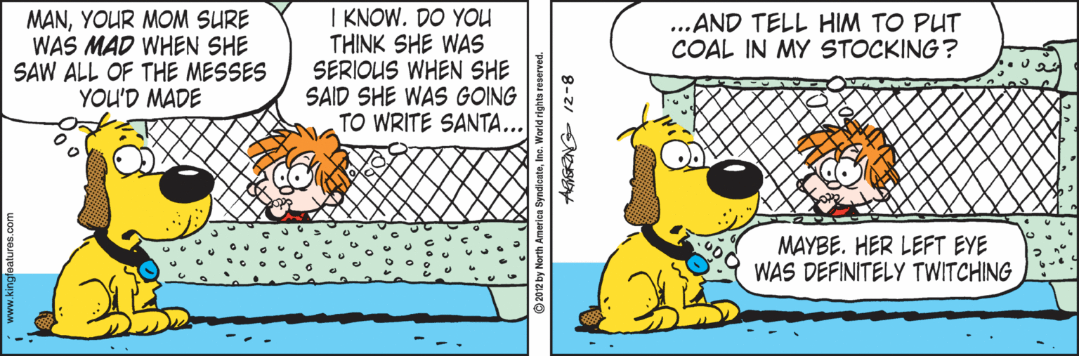 Art OCR: MANYOUR MOM SURE WAS MAD WHEN SHE SAW ALL OF THE MESSES YOU'D MADE I KNOW. DO YOU THINK SHE WAS SERIOUS WHEN SHE SAID SHE WAS GOING TO WRITE SANTA... ...AND TELL HIM TO PUT COAL IN MY STOCKING? MAYBE. HER LEFT EYE WAS DEFINITELY TWITCHING 2012 by North America SyndicateInc 8-2/ NOBY MANYOUR MOM SURE WAS MAD WHEN SHE SAW ALL OF THE MESSES YOU'D MADE I KNOW. DO YOU THINK SHE WAS SERIOUS WHEN SHE SAID SHE WAS GOING TO WRITE SANTA... ...AND TELL HIM TO PUT COAL IN MY STOCKING? MAYBE. HER LEFT EYE WAS DEFINITELY TWITCHING 2012 by North America SyndicateInc 8-2/ NOBY