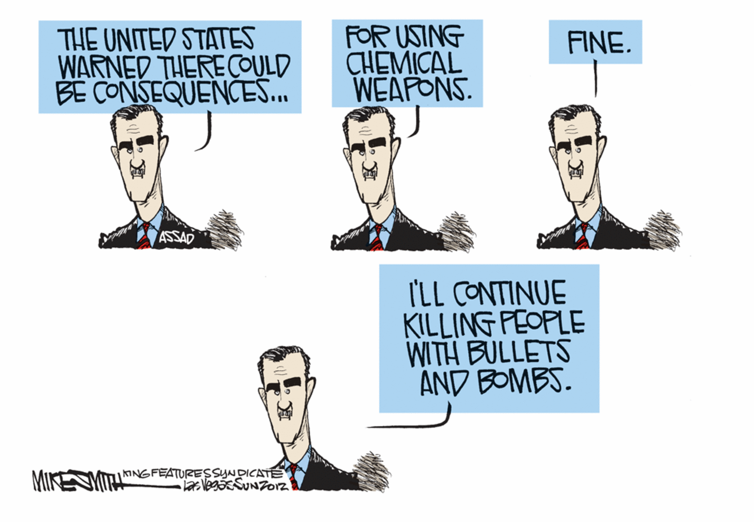 Conversation OCR: THE UNITED STATES WARNED THERE COULD BE CONSEQUENCES.. FOR USING CHEMICAL WEAFONS. FINE. IIL ASSAD I'LL CONTINUE KILLING FEOPLE WITH BULLETS AND BOMBS. ANGFEATURESSYNDICATE MIKE THE UNITED STATES WARNED THERE COULD BE CONSEQUENCES.. FOR USING CHEMICAL WEAFONS. FINE. IIL ASSAD I'LL CONTINUE KILLING FEOPLE WITH BULLETS AND BOMBS. ANGFEATURESSYNDICATE MIKE
