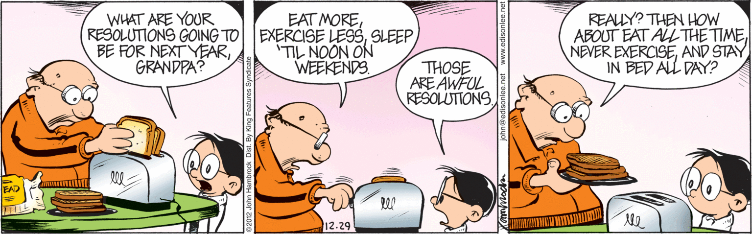 People OCR: WHAT ARE YOUR RESOLUTIONS GOING TO BE FOR NEXTYEARGRANDPA? EAT MORESLEEP 'TIL NOON ON WEEKENDS. REALY? THEN HOW ABOUT EAT ALL THE TIMEAND STAY IN BED ALL DAY? THOSE ARE ÄWFUL RESOLUTIONSEAD ll 12.29 st. By King Features Sy john@edisonlee.net www.edisonlee.net WHAT ARE YOUR RESOLUTIONS GOING TO BE FOR NEXTYEARGRANDPA? EAT MOREEXERCISE LESSSLEEP 'TIL NOON ON WEEKENDS. REALY? THEN HOW ABOUT EAT ALL THE TIMENEVER EXERCISEAND STAY IN BED ALL DAY? THOSE ARE ÄWFUL RESOLUTIONSEAD ll 12.29 st. By King Features Sy john@edisonlee.net www.edisonlee.net