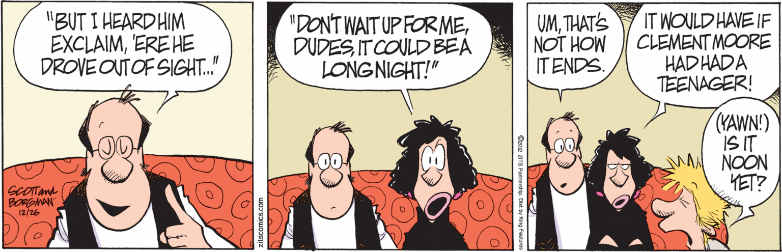 Comic book OCR: "BUT I HEARD HIM EXCLAIM'ERE HE DROVE OUT OF SIGHT.." "DONT WAIT UP FORMEDUDES IT COULD BEA LONGNIGHT!" UMTHAT'S NOT HOW ITENDS. IT WOULD HAVE IF CLEMENT MOORE HAD HADA TEENAGER! (YAWN!) IS IT NOON HET? SCOTTma BORGMAN 12/26 CooR ZITS Partnership. Dist. by King Features "BUT I HEARD HIM EXCLAIM'ERE HE DROVE OUT OF SIGHT.." "DONT WAIT UP FORMEDUDES IT COULD BEA LONGNIGHT!" UMTHAT'S NOT HOW ITENDS. IT WOULD HAVE IF CLEMENT MOORE HAD HADA TEENAGER! (YAWN!) IS IT NOON HET? SCOTTma BORGMAN 12/26 CooR ZITS Partnership. Dist. by King Features