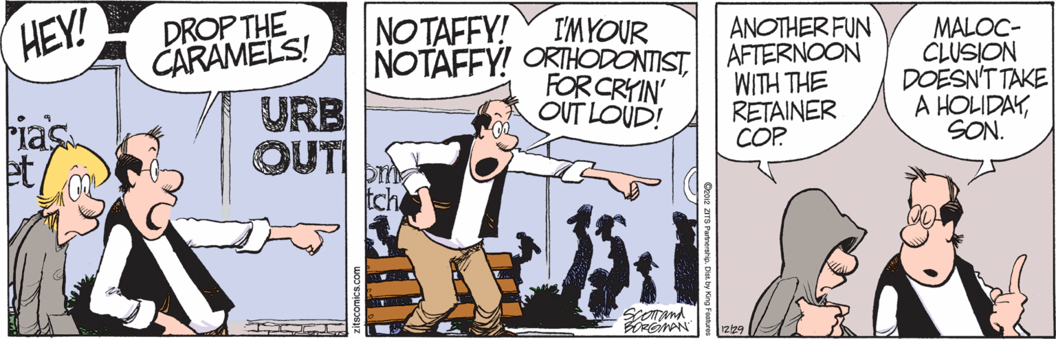 Art OCR: HEY! DROP THE CARAMELS! NOTAFFY! NOTAFFY! ORTHODONTISTI'MYOUR FOR CRYIN' OUT LOUD! ANOTHER FUN AFTERNOON WITH THE RETAINER COP MALOC- CLUSION DOESN'T TAKE A HOLIDAYSON. URB Fias et/ OUTI Somand BORONAN 1229 HEY! DROP THE CARAMELS! NOTAFFY! NOTAFFY! ORTHODONTISTI'MYOUR FOR CRYIN' OUT LOUD! ANOTHER FUN AFTERNOON WITH THE RETAINER COP MALOC- CLUSION DOESN'T TAKE A HOLIDAYSON. URB Fias et/ OUTI Somand BORONAN 1229