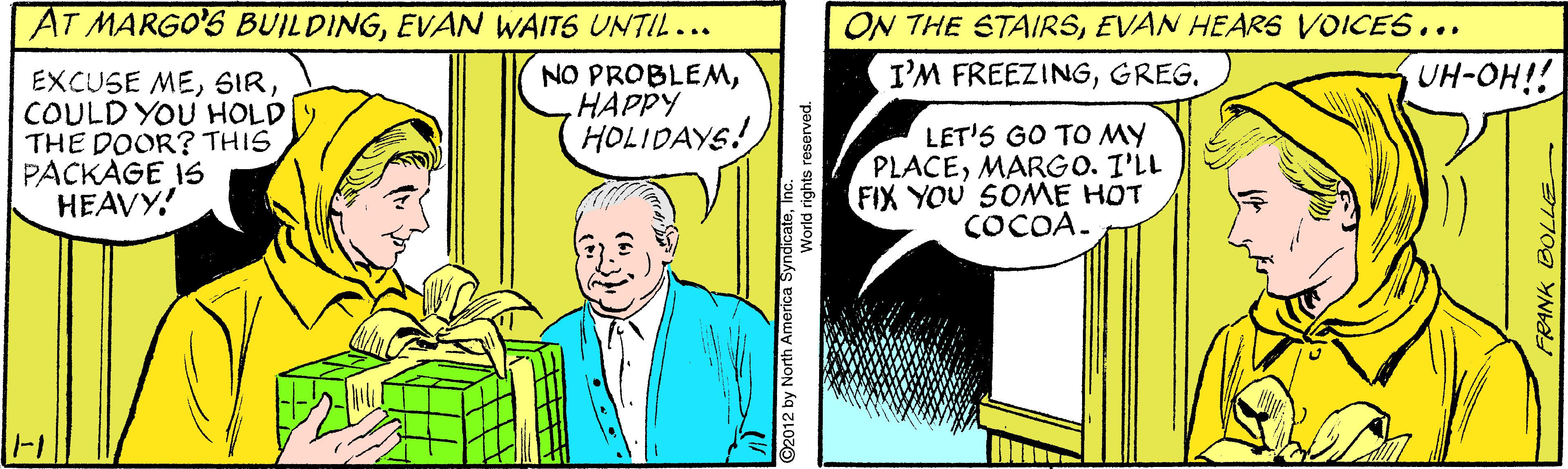 Sharing OCR: AT MARGO'S BUILDINGEVAN WAITS UNTIL... ON THE STAIRSEVAN HEARS VOICES... I'M FREEZINGGREG. UH-OH! EXCUSE MECOULD YOU HOLD THE DOOR? THIS PACKAGE IS HEAVY! NO PROBLEMHAPPY HOLIDAYS! LET'S GO TO MY PLACEMARGO. I'LL FIX YOU SOME HOT COCOA. -1 92012 by North America SyndicateANK BOLLE AT MARGO'S BUILDINGEVAN WAITS UNTIL... ON THE STAIRSEVAN HEARS VOICES... I'M FREEZINGGREG. UH-OH! EXCUSE MECOULD YOU HOLD THE DOOR? THIS PACKAGE IS HEAVY! NO PROBLEMHAPPY HOLIDAYS! LET'S GO TO MY PLACEMARGO. I'LL FIX YOU SOME HOT COCOA. -1 92012 by North America SyndicateANK BOLLE