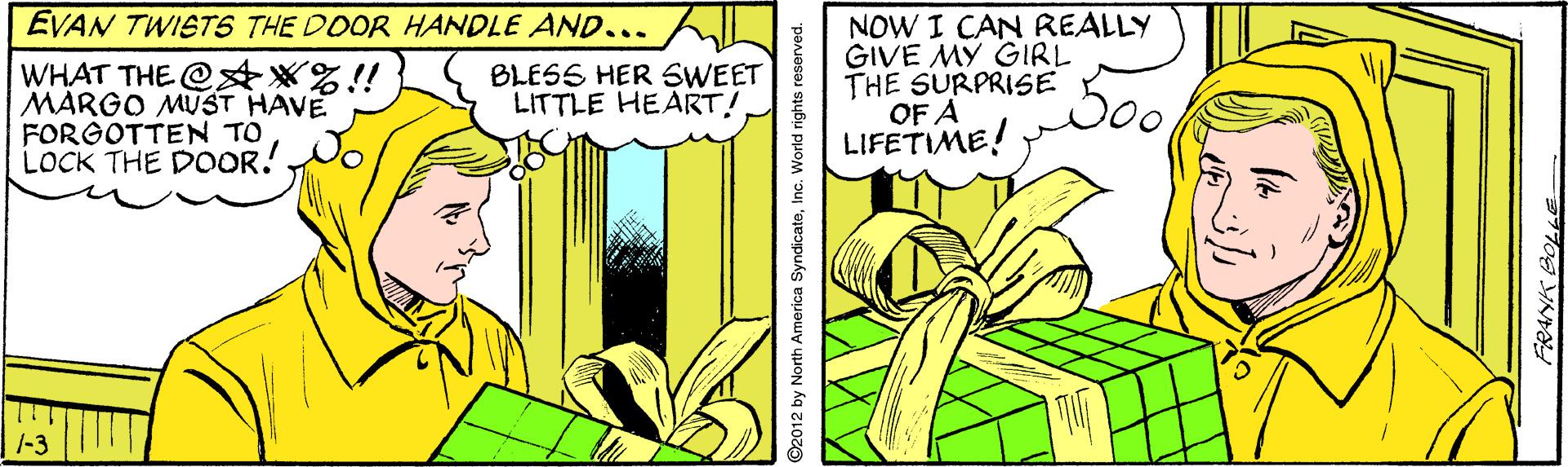 Art OCR: EVAN TWISTS THE DOOR HANDLE AND... WHAT THE @?*%!! MARGO MUST HAVE FORGOTTEN TO LOCK THE DOOR! NOW I CAN REALLY GIVE MY GIRL THE SURPRISE OF A LIFETIME! BLESS HER SWEET LITTLE HEART! 1-3 ©2012 by North America SyndicateInc. World rights reserved. EVAN TWISTS THE DOOR HANDLE AND... WHAT THE @?*%!! MARGO MUST HAVE FORGOTTEN TO LOCK THE DOOR! NOW I CAN REALLY GIVE MY GIRL THE SURPRISE OF A LIFETIME! BLESS HER SWEET LITTLE HEART! 1-3 ©2012 by North America SyndicateInc. World rights reserved.