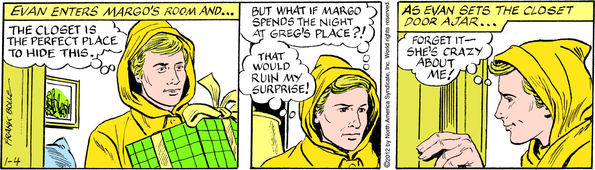 Mammal OCR: EVAN ENTERS MARGO'S ROOM AND... BUT WHAT IF MARGO SPENDS THE NIGHT AT GREG'S PLACE ?! AS EVAN SETS THE CLOSET DOOR AJAR... THE CLOSET IS THE PERFECT PLACE TO HIDE THIS. THAT WOULD RUIN MY SURPRISE! FORGET IT- SHE'S CRAZY ABOUT ME! 1-4 FRANK BOLLE EVAN ENTERS MARGO'S ROOM AND... BUT WHAT IF MARGO SPENDS THE NIGHT AT GREG'S PLACE ?! AS EVAN SETS THE CLOSET DOOR AJAR... THE CLOSET IS THE PERFECT PLACE TO HIDE THIS. THAT WOULD RUIN MY SURPRISE! FORGET IT- SHE'S CRAZY ABOUT ME! 1-4 FRANK BOLLE