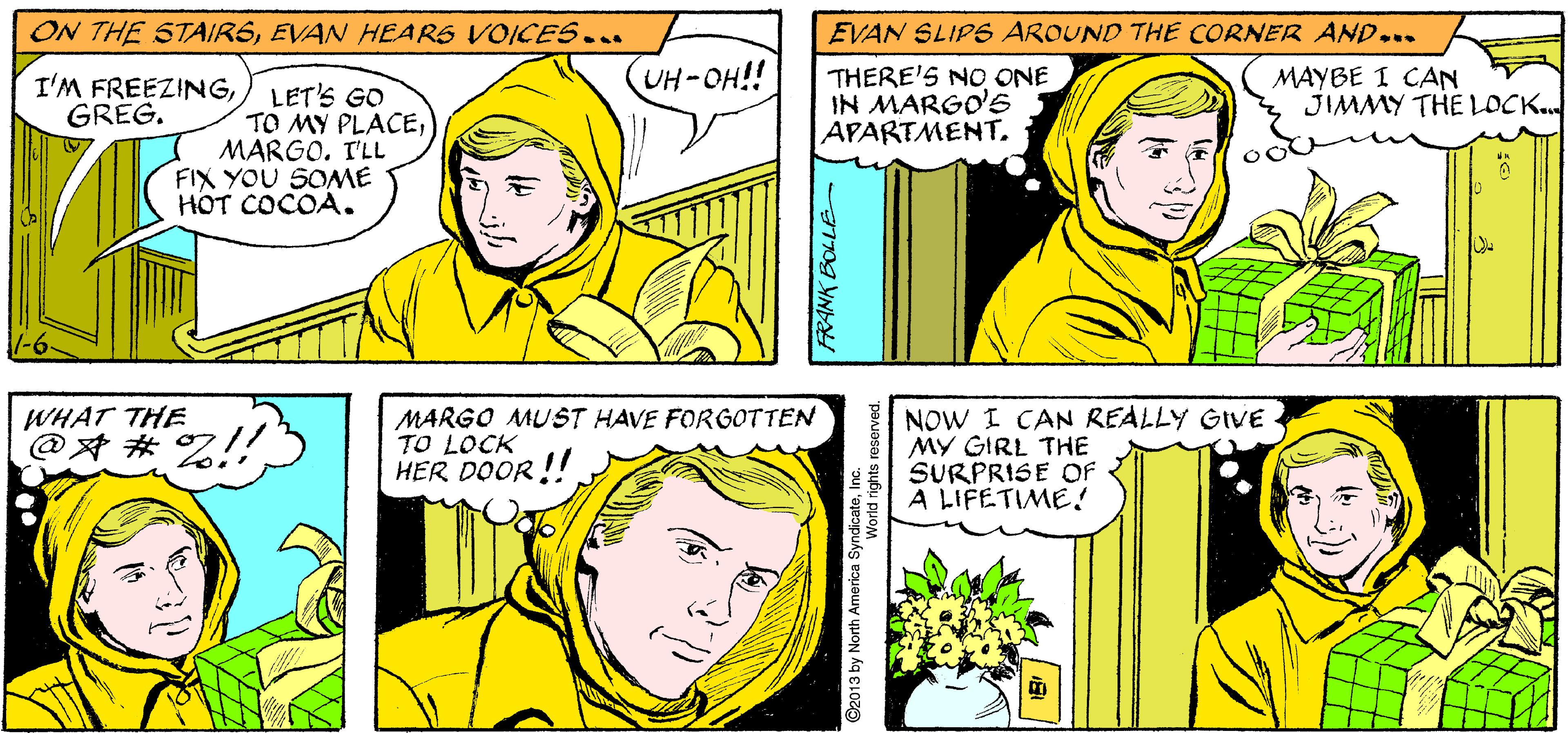 Sharing OCR: EVAN SETS OFF ACROSS TOWN... ONE MEMORABLE CHRISTMASAPARTMENT 3-G TIME FOR ME TO PLAY SANTA. THIS 15 GOING TO BE... ON THE STAIRSEVAN HEARS VOICES... EVAN SLIPS AROUND THE CORNER AND... UH-OH!! I'M FREEZINGLET'S GO GRÉG. THERE'S NO ONE IN MARGO'6 APARTMENT. MAYBE I CAN JIMMY THE LOCK.. TO MY PLACEMARGO. I'LL FIX YOU SOME HOT COCOA. MARGO MUST HAVE FORGOTTEN TO LOCK HER DOOR !!! NOW I CAN REALLY GIVE MY GIRL THE SURPRISE OF A LIFETIME! WHAT THE @? #%!! ©2013 by North America SyndicateIn EVAN SETS OFF ACROSS TOWN... ONE MEMORABLE CHRISTMASAPARTMENT 3-G TIME FOR ME TO PLAY SANTA. THIS 15 GOING TO BE... ON THE STAIRSEVAN HEARS VOICES... EVAN SLIPS AROUND THE CORNER AND... UH-OH!! I'M FREEZINGLET'S GO GRÉG. THERE'S NO ONE IN MARGO'6 APARTMENT. MAYBE I CAN JIMMY THE LOCK.. TO MY PLACEMARGO. I'LL FIX YOU SOME HOT COCOA. MARGO MUST HAVE FORGOTTEN TO LOCK HER DOOR !!! NOW I CAN REALLY GIVE MY GIRL THE SURPRISE OF A LIFETIME! WHAT THE @? #%!! ©2013 by North America Syndicate