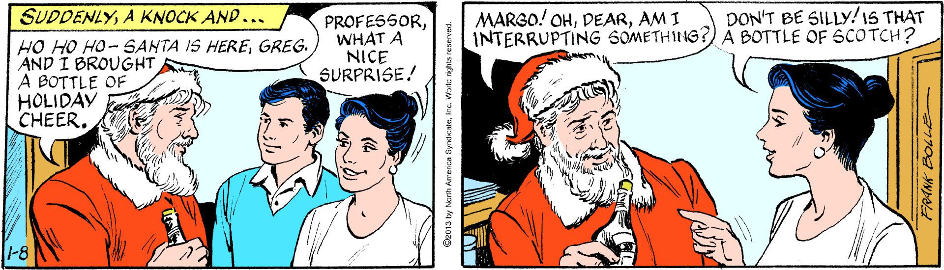 Organism OCR: SUDDENLYA KNOCK AND... DON'T BE SILLY!1S THAT MARGO! OHAM I INTERRUPTING SOMETHING?)A BOTTLE OF 6COTCH? HO HO HO- SANTA IS HEREGREG. AND I BROUGHT A BOTTLE OF HOLIDAY CHEER. PROFESSORWHAT A NICE SURPRISE! 1-8 2013 by North America SyrdcateIne. Warlc rights re SUDDENLYA KNOCK AND... DON'T BE SILLY!1S THAT MARGO! OHAM I INTERRUPTING SOMETHING?)A BOTTLE OF 6COTCH? HO HO HO- SANTA IS HEREGREG. AND I BROUGHT A BOTTLE OF HOLIDAY CHEER. PROFESSORWHAT A NICE SURPRISE! 1-8 2013 by North America SyrdcateIne. Warlc rights re