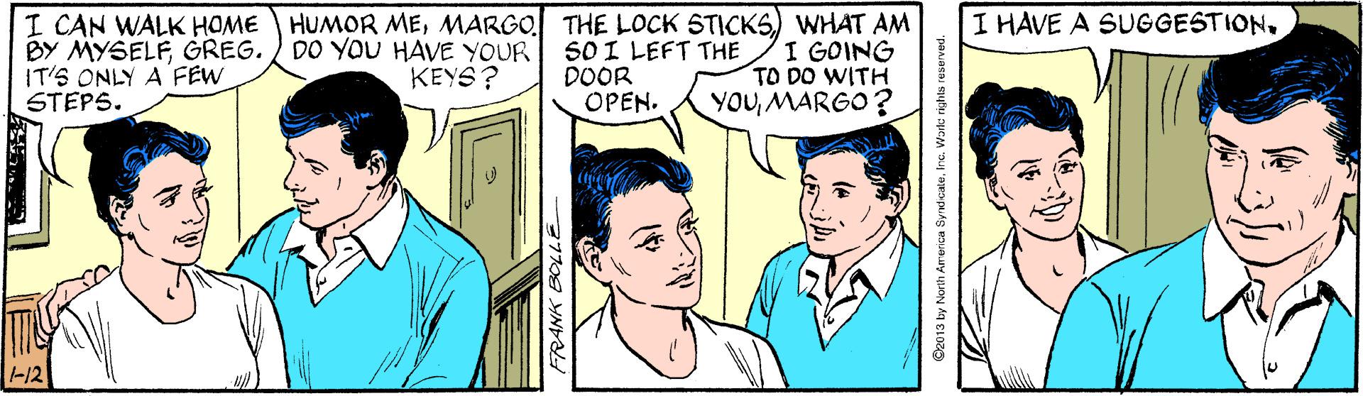 Organism OCR: I HAVE A SUGGESTIONI CAN WALK HOME BY MYSELFGREG. IT'S ONLY A FEW STEPS. HUMOR MEMARGO THE LOCK STICKS) WHAT AM SO I LEFT THE DOOR OPEN. DO YOU HAVE YOUR KEYS? I GOING TO DO WITH YOUMARGO? -12 FRANK BOLLE O2013 by North America SyndcateInc. Warka rights reserve I HAVE A SUGGESTIONI CAN WALK HOME BY MYSELFGREG. IT'S ONLY A FEW STEPS. HUMOR MEMARGO THE LOCK STICKS) WHAT AM SO I LEFT THE DOOR OPEN. DO YOU HAVE YOUR KEYS? I GOING TO DO WITH YOUMARGO? -12 FRANK BOLLE O2013 by North America SyndcateInc. Warka rights reserve