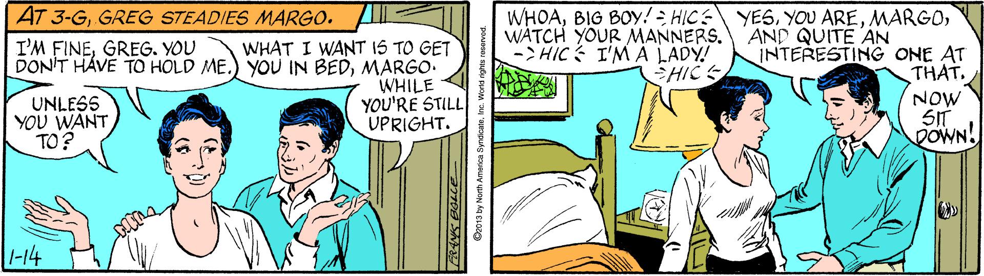 Art OCR: AT 3-GGREG STEADIES MARGO. WHOAWATCH YOUR MANNERS. ->HIC I'M A LADY! AND QUITE AN INTERESTING ONE AT I'M FINEGREG. YOU WHAT I WANT 15 TO GET DON'T HÁVE TO HOLD ME.) YOU IN BEDMARGO. WHILE YOU'RE STILL UPRIGHT. HICS THAT. UNLESS YOU WANT TO? NOW SIT DOWN! -14 ©2013 by North America SyndicateInc. V AT 3-GGREG STEADIES MARGO. WHOABIG BOy! HIC YESYOU AREWATCH YOUR MANNERS. ->HIC I'M A LADY! AND QUITE AN INTERESTING ONE AT I'M FINEGREG. YOU WHAT I WANT 15 TO GET DON'T HÁVE TO HOLD ME.) YOU IN BEDMARGO. WHILE YOU'RE STILL UPRIGHT. HICS THAT. UNLESS YOU WANT TO? NOW SIT DOWN! -14 ©2013 by North America SyndicateInc. V
