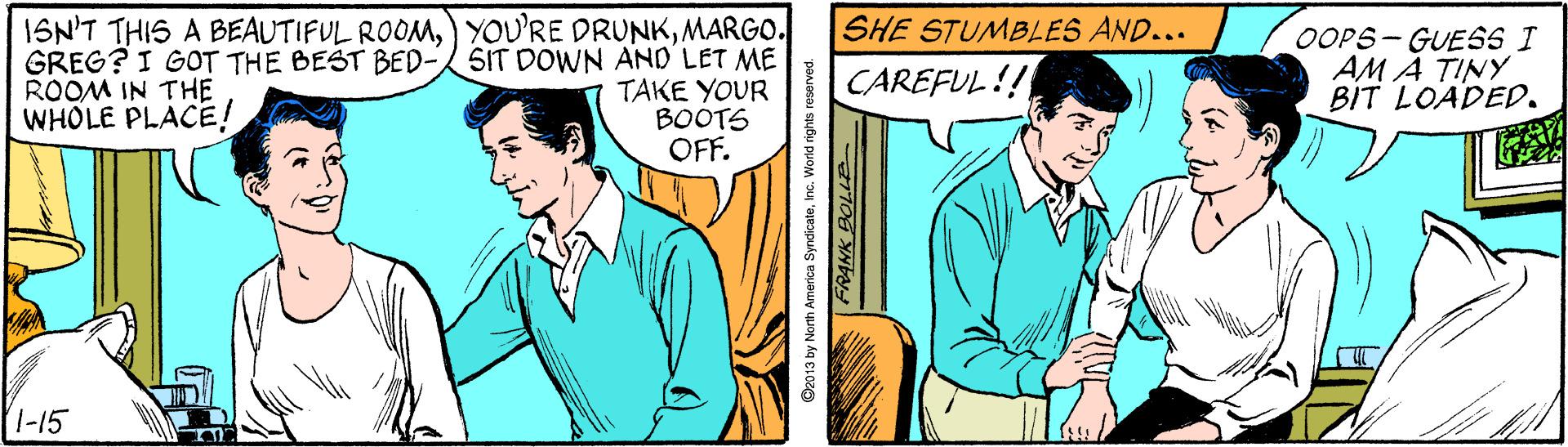 Comic book OCR: ISN'T THIS A BEAUTIFUL ROOMMARGO. GREG? I GOT THE BEST BED-SIT DOWN AND LET ME TAKE YOUR BOOTS OFF. SHE STUMBLES AND... OOPS- GUESS I AM A TINY BIT LOADED. CAREFUL!! ROOM IN THE WHOLE PLACE! 1-15 ISN'T THIS A BEAUTIFUL ROOM) YOU'RE DRUNKMARGO. GREG? I GOT THE BEST BED-SIT DOWN AND LET ME TAKE YOUR BOOTS OFF. SHE STUMBLES AND... OOPS- GUESS I AM A TINY BIT LOADED. CAREFUL!! ROOM IN THE WHOLE PLACE! 1-15