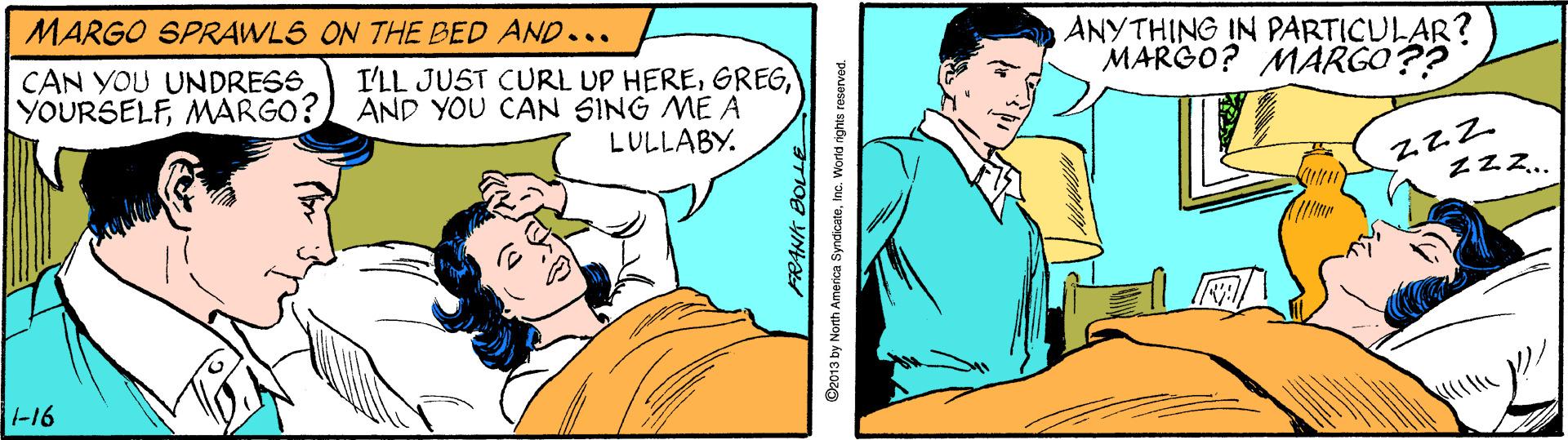 Conversation OCR: MARGO SPRAWLS ON THE BED AND... ANYTHING IN PARTICULAR? MARGO? MARGO?? CAN YOU UNDRESS YOURSELFMARGO? I'LL JUST CURL UP HEREAND YOU CAN SING ME A LULLABY. Zzz.. -16 Oz013 by North America SyndicateInc. World nights r MARGO SPRAWLS ON THE BED AND... ANYTHING IN PARTICULAR? MARGO? MARGO?? CAN YOU UNDRESS YOURSELFMARGO? I'LL JUST CURL UP HEREAND YOU CAN SING ME A LULLABY. Zzz.. -16 Oz013 by North America SyndicateInc. World nights r