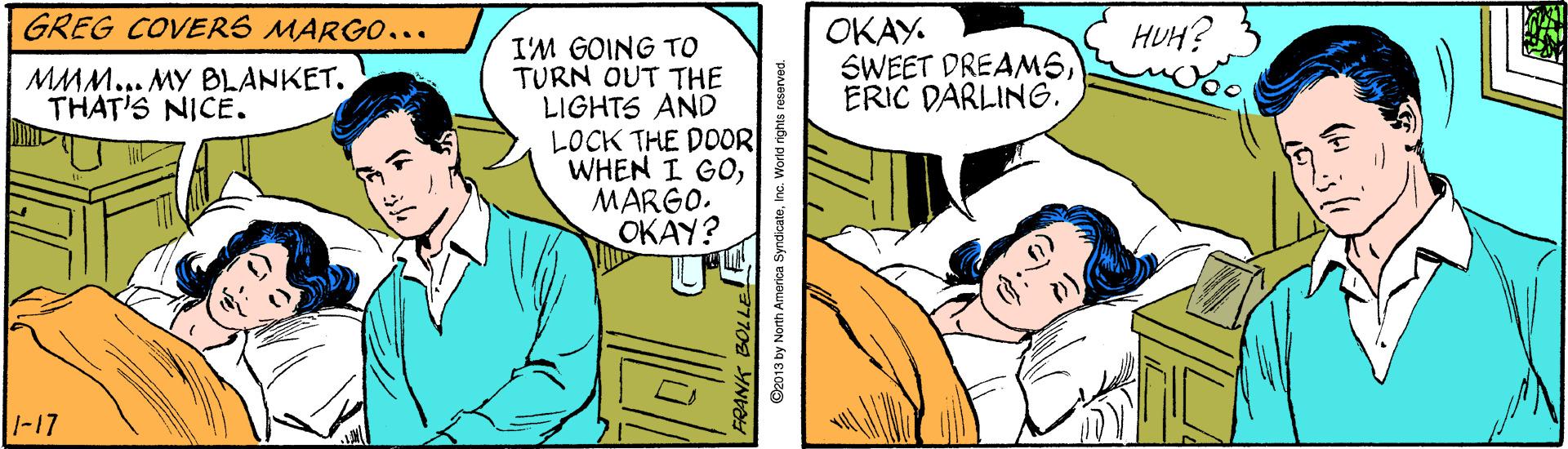 Interaction OCR: GREG COVERS MARGO... ???? SWEET DREAMSERIC DARLING. HUH? I'M GOING TO TURN OUT THE LIGHTS AND LOCK THE DOOR WHEN I GOMARGO. ???Y? MMM... MY BLANKET. THAT'S NICE. 1-17 FRANK O2013 by North Amorica SyndicateInc. World rights: GREG COVERS MARGO... ???? SWEET DREAMSERIC DARLING. HUH? I'M GOING TO TURN OUT THE LIGHTS AND LOCK THE DOOR WHEN I GOMARGO. ???Y? MMM... MY BLANKET. THAT'S NICE. 1-17 FRANK O2013 by North Amorica SyndicateInc. World rights: