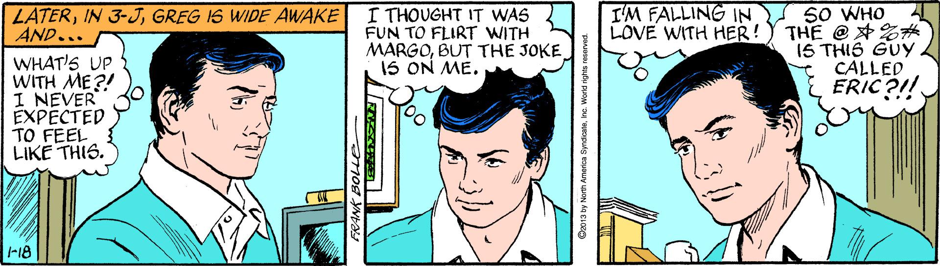 Line OCR: I'M FALLING IN LOVE WITH HER! 50 WHO THE @ 2# 1S THIS GUY CALLED ERIC?!! LATERGREG IS WIDE AWAKE AND... I THOUGHT IT WAS FUN TO FLIRT WITH MARGOBUT THE JOKE 1S ON ME. WHAT'S UP WITH ME?! I NEVER EXPECTED TO FEEL LIKE THIS. -18 C2013 by North America SyndicateInc. W I'M FALLING IN LOVE WITH HER! 50 WHO THE @ 2# 1S THIS GUY CALLED ERIC?!! LATERIN 3-JGREG IS WIDE AWAKE AND... I THOUGHT IT WAS FUN TO FLIRT WITH MARGOBUT THE JOKE 1S ON ME. WHAT'S UP WITH ME?! I NEVER EXPECTED TO FEEL LIKE THIS. -18 C2013 by North America SyndicateInc. W