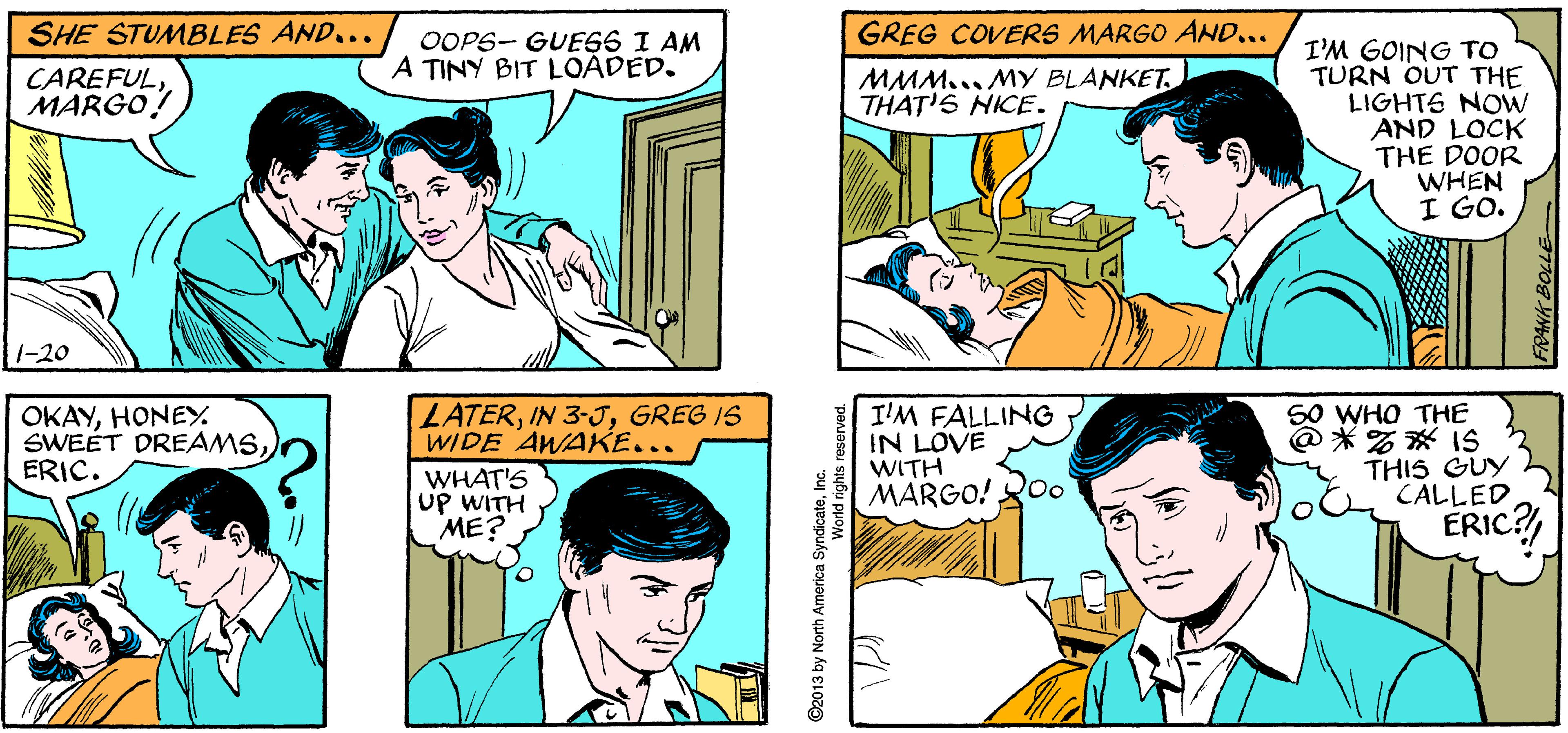 Jaw OCR: UNLESS YOU WANT TO? GREG STEADIES A TIPSY MARGO AND... APARTMENT ?? I'M FINEGREG. YOU DON'T HAVÉ TO HOLD ME. SHE STUMBLES AND... GREG COVERS MARGO AND... OOPS- GUE66 I AM A TINY BIT LOADED. I'M GOING TO TURN OUT THE LIGHTS NOW AND LOCK THE DOOR WHEN I GO. CAREFULMARGO! MMM... MY BLANKETTHAT'S NICE. 1-20 OKAYHONEY. SWEET DREAMSERIC. S0 WHO THE @ *% * IS THIS GUY CALLED LATERGREG IS WIDE AWAKE... I'M FALLING IN LOVE WITH MARGO! Q0o WHAT'S UP WITH ME? ERIC? ©2013 by North America SyndicateInc. World rights FRANK BOLLE UNLESS YOU WANT TO? GREG STEADIES A TIPSY MARGO AND... APARTMENT ?? I'M FINEGREG. YOU DON'T HAVÉ TO HOLD ME. SHE STUMBLES AND... GREG COVERS MARGO AND... OOPS- GUE66 I AM A TINY BIT LOADED. I'M GOING TO TURN OUT THE LIGHTS NOW AND LOCK THE DOOR WHEN I GO. CAREFULMARGO! MMM... MY BLANKETTHAT'S NICE. 1-20 OKAYHONEY. SWEET DREAMSERIC. S0 WHO THE @ *% * IS THIS GUY CALLED LATERIN 3-JGREG IS WIDE AWAKE... I'M FALLING IN LOVE WITH MARGO! Q0o WHAT'S UP WITH ME? ERIC? ©2013 by North America SyndicateInc. World rights FRANK BOLLE