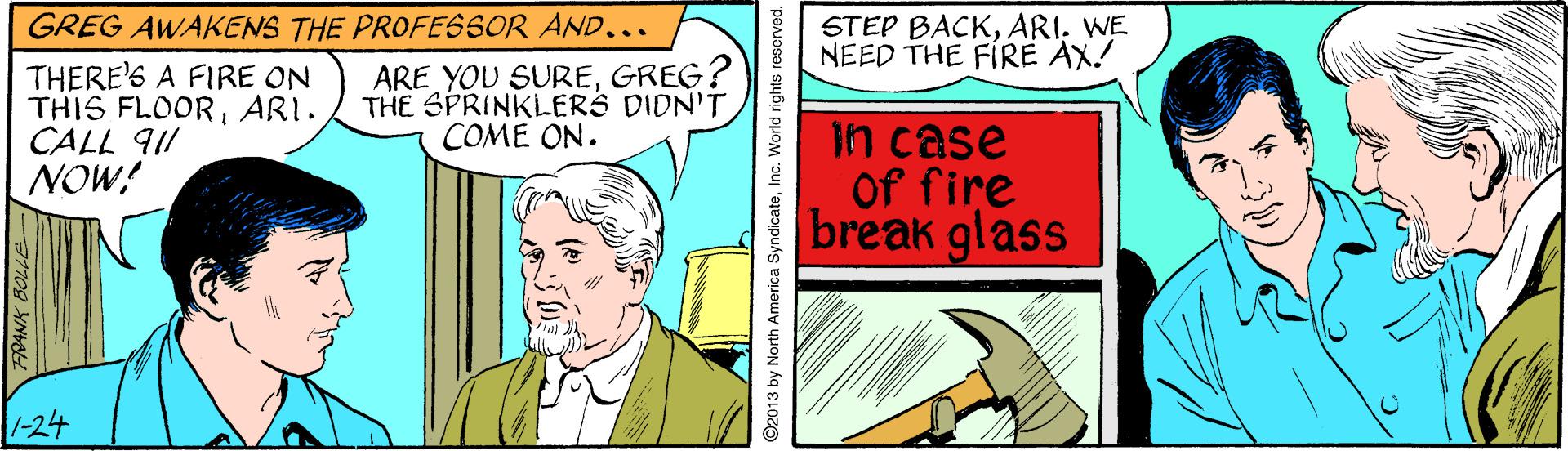 Sharing OCR: GREG AWAKENS THE PROFESSOR AND... STEP BACKWE NEED THE FIRE AX! THERE'S A FIRE ON THIS FLOORARI. CALL 911 NOW! ARE YOU SUREGREG? THE SPRINKLERS DIDN'TCOME ON. Fn case Of fire break glass 1-24 2013 by North America SyndicateInc. World rights reserved. GREG AWAKENS THE PROFESSOR AND... STEP BACKWE NEED THE FIRE AX! THERE'S A FIRE ON THIS FLOORARI. CALL 911 NOW! ARE YOU SUREGREG? THE SPRINKLERS DIDN'TCOME ON. Fn case Of fire break glass 1-24 2013 by North America SyndicateInc. World rights reserved.