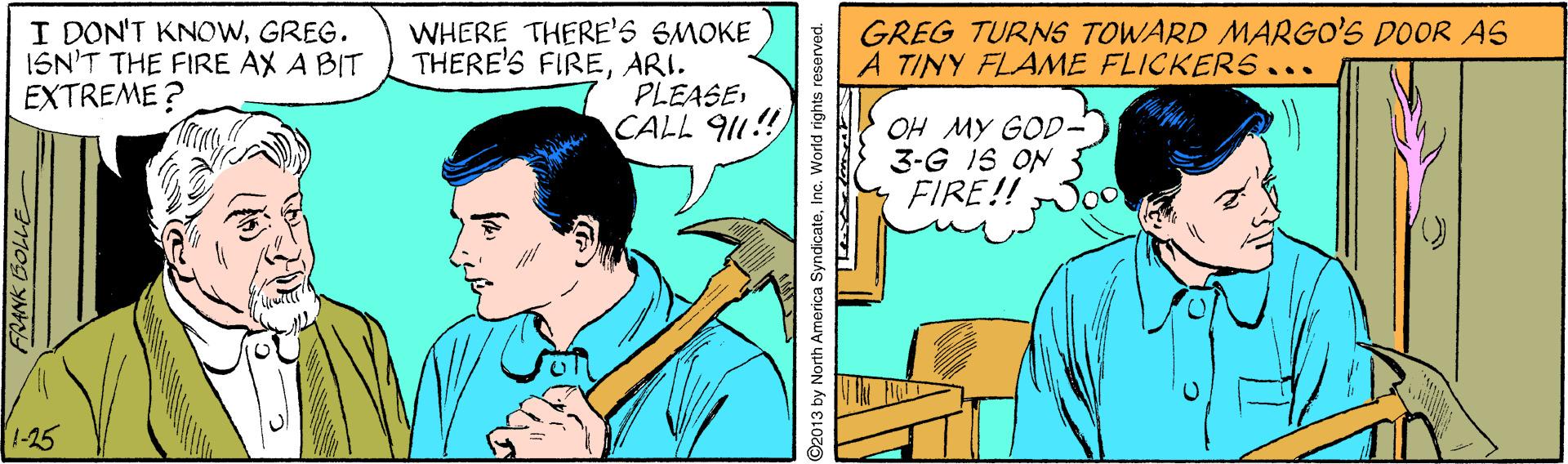 Illustration OCR: I DON'T KNOWGREG. ISN'T THE FIRE AX A BIT EXTREME? WHERE THERE'S SMOKE THERE'S FIREARI. PLEASECALL 911! GREG TURNS TOWARD MARGO'S DOOR AS A TINY FLAME FLICKERS... OH MY GOD- 3-G IS ON FIRE!! 1-25 O2013 by North America SyndicateInc. World rights reserved. I DON'T KNOWGREG. ISN'T THE FIRE AX A BIT EXTREME? WHERE THERE'S SMOKE THERE'S FIREARI. PLEASECALL 911! GREG TURNS TOWARD MARGO'S DOOR AS A TINY FLAME FLICKERS... OH MY GOD- 3-G IS ON FIRE!! 1-25 O2013 by North America SyndicateInc. World rights reserved.