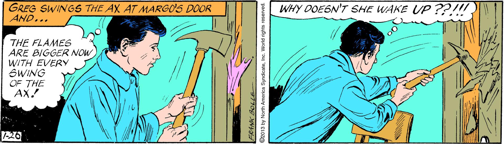 Thumb OCR: GREG SWINGS THE AX AT MARGO'S DOOR AND... WHY OOESN'T SHE WAKE UP ??!! THE FLAMES ARE BIGGER NOW WITH EVERY SWING OF THE AX! 1-26 FRANK BOLLE 2013 by North America SyndicateInc. World rights reserved. GREG SWINGS THE AX AT MARGO'S DOOR AND... WHY OOESN'T SHE WAKE UP ??!! THE FLAMES ARE BIGGER NOW WITH EVERY SWING OF THE AX! 1-26 FRANK BOLLE 2013 by North America SyndicateInc. World rights reserved.