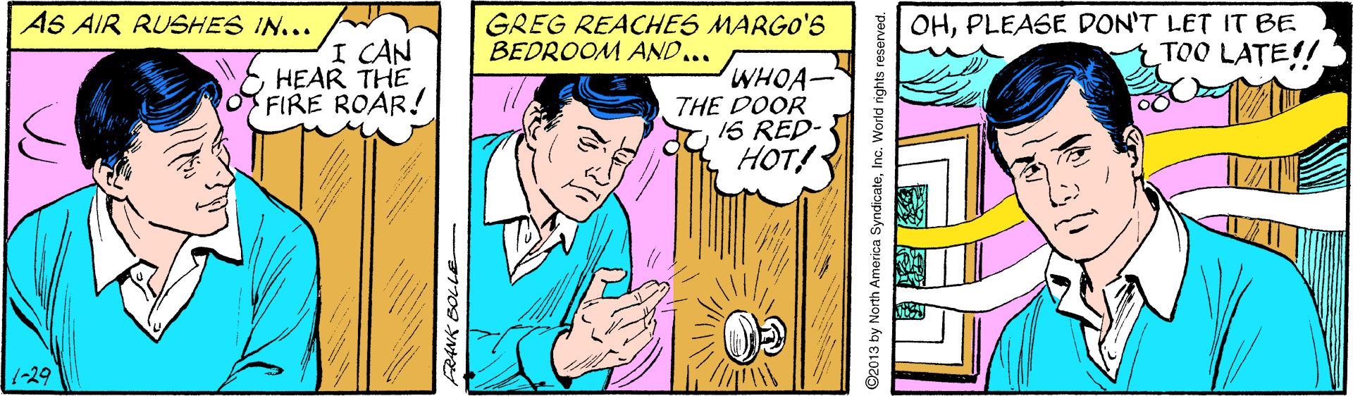 Art OCR: AS AIR RUSHES IN... GREG REACHES MARGO'S BEDROOM AND... OHPLEASE DON'T LET IT BE TOO LATE!! I CAN HEAR THE FIRE ROAR! WHOA- THE DOOR 1S RED- HOT! 1-29 ©2013 by North America SyndicateInc. World rights reserved. AS AIR RUSHES IN... GREG REACHES MARGO'S BEDROOM AND... OHPLEASE DON'T LET IT BE TOO LATE!! I CAN HEAR THE FIRE ROAR! WHOA- THE DOOR 1S RED- HOT! 1-29 ©2013 by North America SyndicateInc. World rights reserved.
