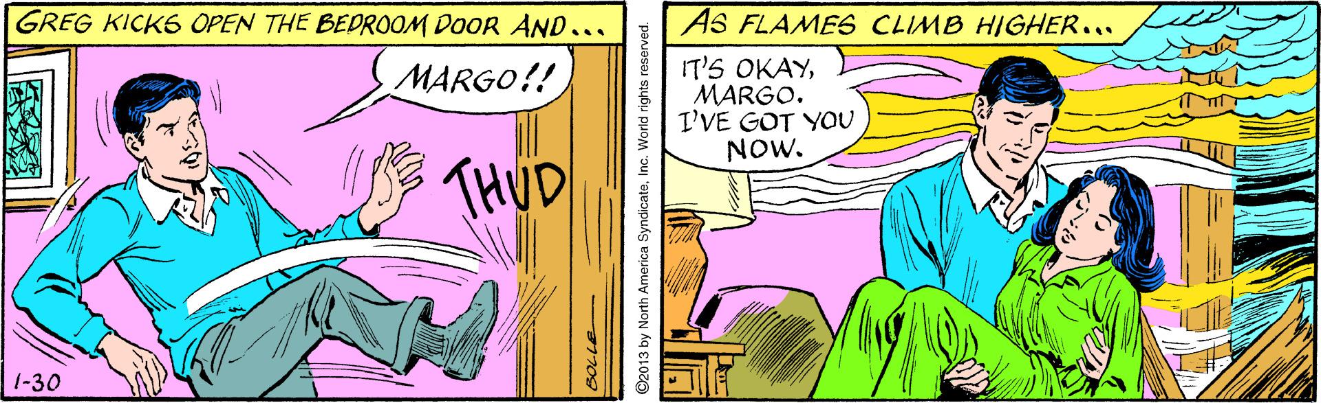 Finger OCR: GREG KICKS OPEN THE BEDROOM DOOR AND... AS FLAME6 CLIMB HIGHER... IT'S OKAYMARGO. I'VE GOT YOU NOW. MARGO!! THUD 1-30 LILE ©2013 by North America SyndicateInc. World rights reserved. GREG KICKS OPEN THE BEDROOM DOOR AND... AS FLAME6 CLIMB HIGHER... IT'S OKAYMARGO. I'VE GOT YOU NOW. MARGO!! THUD 1-30 LILE ©2013 by North America SyndicateInc. World rights reserved.