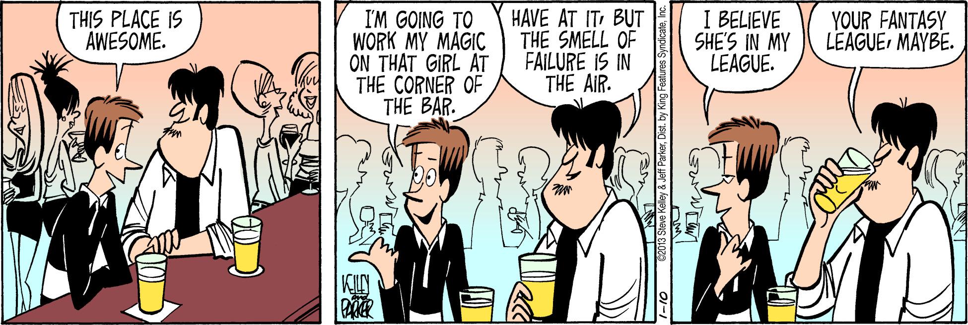 Font OCR: HAVE AT IT BUT THE SMELL OF FAILURE IS IN THE AIR. I BELIEVE SHE'S IN MY LEAGUE. THIS PLACE IS AWESOME. I'M GOING TO WORK MY MAGIC ON THAT GIRL AT THE CORNER OF THE BAR. YOUR FANTASY LEAGUEMAYBE. KL 2013 Steve Kelley & Jeff ParkerInc. HAVE AT IT BUT THE SMELL OF FAILURE IS IN THE AIR. I BELIEVE SHE'S IN MY LEAGUE. THIS PLACE IS AWESOME. I'M GOING TO WORK MY MAGIC ON THAT GIRL AT THE CORNER OF THE BAR. YOUR FANTASY LEAGUEMAYBE. KL 2013 Steve Kelley & Jeff ParkerDist. by King Features Syndicate