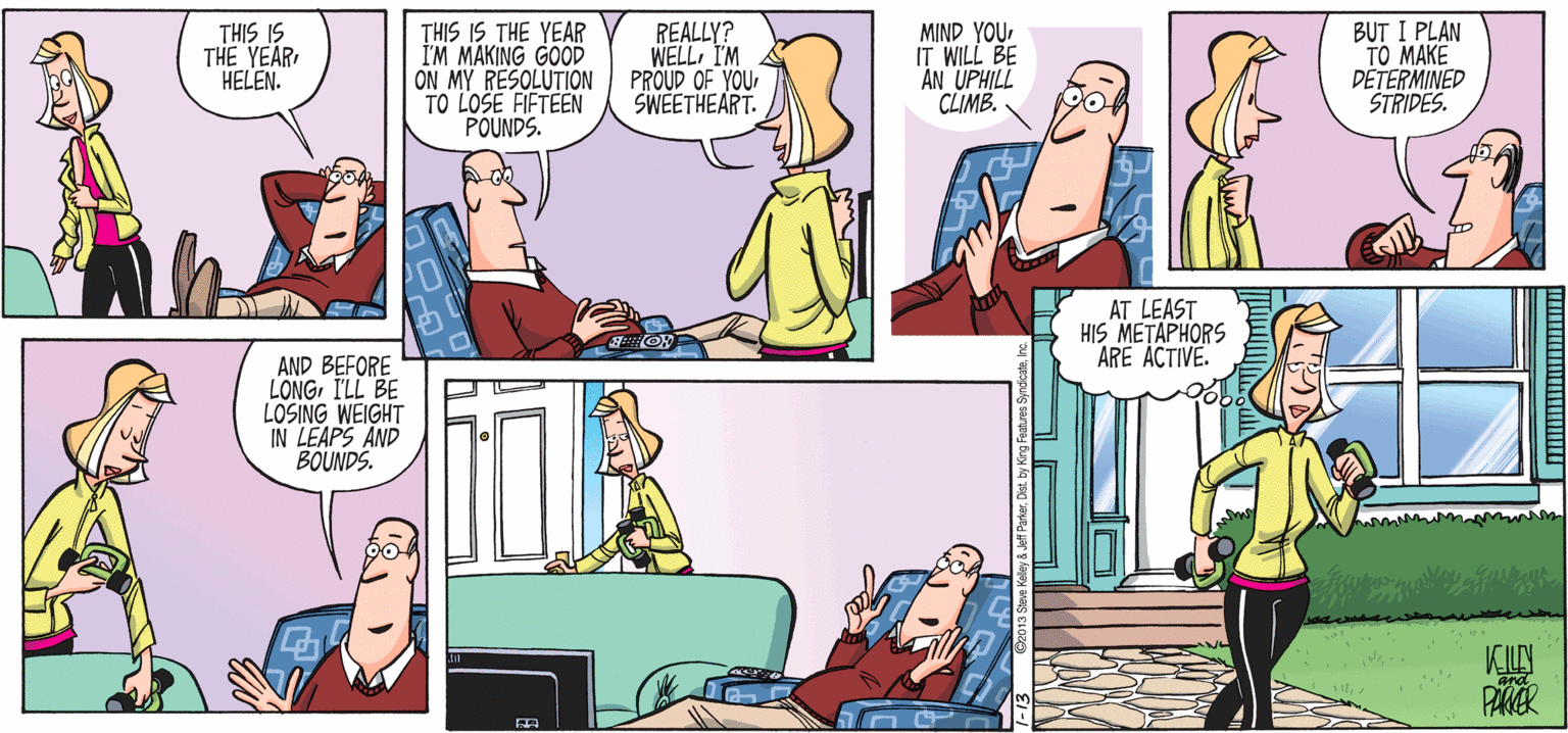 Conversation OCR: THIS IS THE YEAR HELEN. THIS IS THE YEAR I'M MAKING GOOD ON MY RESOLUTION TO LOSE FIFTEEN POUNDS. REALLY? WELLI'M PROUD OF YOU SWEETHEART. MIND YOU IT WILL BE AN UPHILL CLIMB. BUT I PLAN TO MAKE DETERMINED ŠTRIDES. AT LEAST HIS METAPHORS ARE ACTIVE. AND BEFORE LONGI'LL BE LOSING WEIGHT IN LEAPS AND BOUNDS. VCILY PAKER and THIS IS THE YEAR HELEN. THIS IS THE YEAR I'M MAKING GOOD ON MY RESOLUTION TO LOSE FIFTEEN POUNDS. REALLY? WELLI'M PROUD OF YOU SWEETHEART. MIND YOU IT WILL BE AN UPHILL CLIMB. BUT I PLAN TO MAKE DETERMINED ŠTRIDES. AT LEAST HIS METAPHORS ARE ACTIVE. AND BEFORE LONGI'LL BE LOSING WEIGHT IN LEAPS AND BOUNDS. VCILY PAKER and