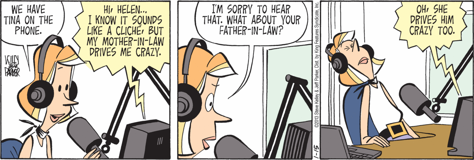 Art OCR: WE HAVE TINA ON THE PHONE. Hi. HELEN... I KNOW IT SQUNDS LIKE A CLICHÉBUT MY MOTHER-IN-LAW DRIVES ME CRAZY. I'M SORRY TO HEAR THAT. WHAT ABOUT YOUR FATHER-IN-LAW? OHSHE DRIVES HIM CRAZY TOO. PAER 2013 Steve Kelley & Jeff ParkerDist. by King Fe SymdicateInc. WE HAVE TINA ON THE PHONE. Hi. HELEN... I KNOW IT SQUNDS LIKE A CLICHÉBUT MY MOTHER-IN-LAW DRIVES ME CRAZY. I'M SORRY TO HEAR THAT. WHAT ABOUT YOUR FATHER-IN-LAW? OHSHE DRIVES HIM CRAZY TOO. PAER 2013 Steve Kelley & Jeff ParkerDist. by King Fe Symdicate
