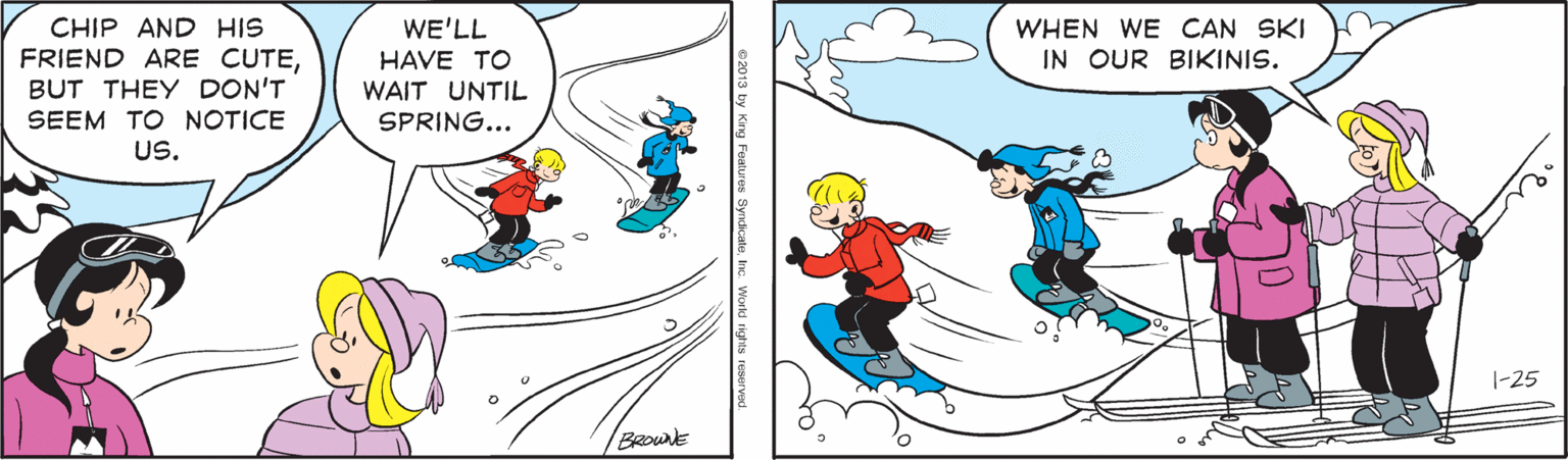 Recreation OCR: CHIP AND HIS FRIEND ARE CUTEBUT THEY DON'T SEEM TO NOTICE WE'LL HAVE TO WHEN WE CAN SKI IN OUR BIKINIS. WAIT UNTIL SPRING... US. 1-25 BRouNE CHIP AND HIS FRIEND ARE CUTEBUT THEY DON'T SEEM TO NOTICE WE'LL HAVE TO WHEN WE CAN SKI IN OUR BIKINIS. WAIT UNTIL SPRING... US. 1-25 BRouNE