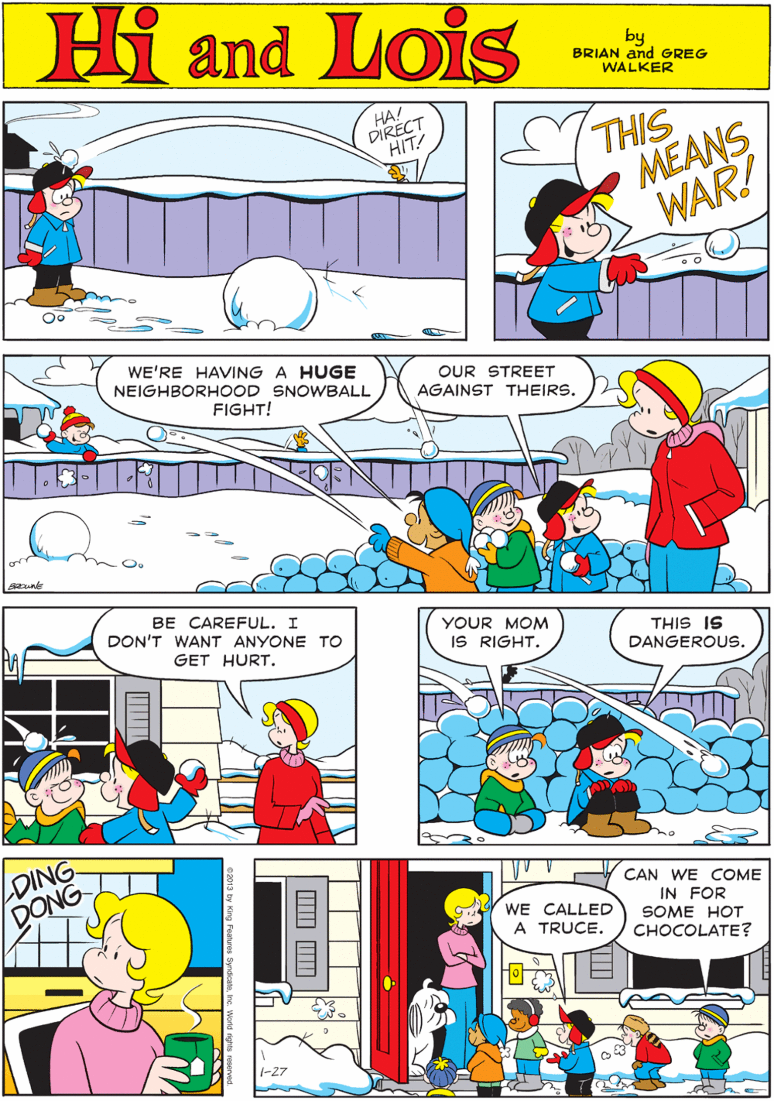 Art OCR: Hi Lois HA! DIRECT HIT! THIS MEANS WAR! amd by BRIAN and GREG WALKER WE'RE HAVING A HUGE NEIGHBORHOOD SNOWBALL OUR STREET AGAINST THEIRS. FIGHT! BE CAREFUL. I DON'T WANT ANYONE TO GET HURT. YOUR MOM IS RIGHT. THIS IS DANGEROUS. LDING DONG CAN WE COME IN FOR SOME HOT CHOCOLATE? WE CALLED A TRUCE. 1-27 Hi Lois HA! DIRECT HIT! THIS MEANS WAR! amd by BRIAN and GREG WALKER WE'RE HAVING A HUGE NEIGHBORHOOD SNOWBALL OUR STREET AGAINST THEIRS. FIGHT! BE CAREFUL. I DON'T WANT ANYONE TO GET HURT. YOUR MOM IS RIGHT. THIS IS DANGEROUS. LDING DONG CAN WE COME IN FOR SOME HOT CHOCOLATE? WE CALLED A TRUCE. 1-27