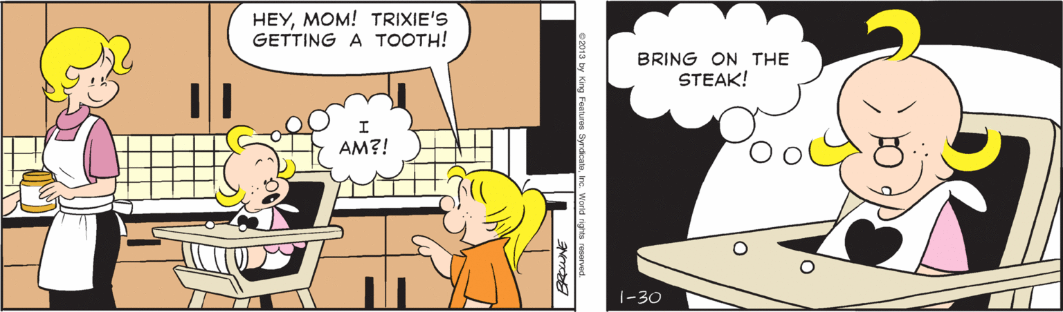 Happy OCR: HEYMOM! TRIXIE'S GETTING A TOOTH! BRING ON THE STEAK! AM?! 1-30 0 2013 by King Features SyrdicateInc. World rights HEYMOM! TRIXIE'S GETTING A TOOTH! BRING ON THE STEAK! AM?! 1-30 0 2013 by King Features SyrdicateInc. World rights