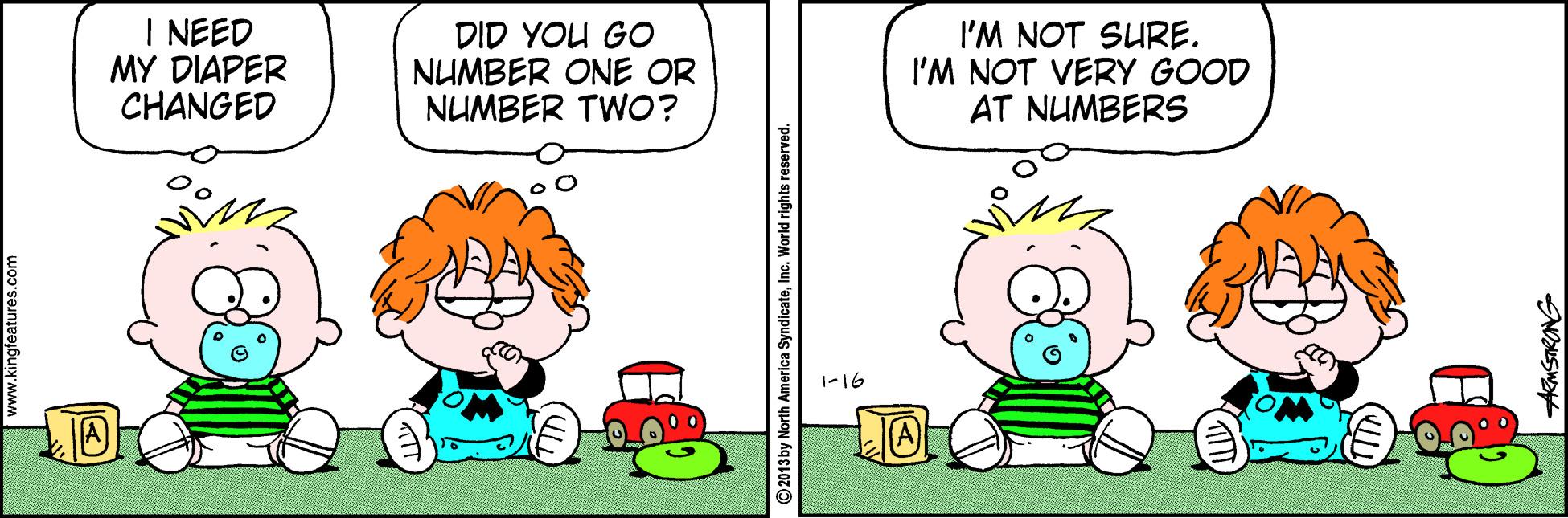 Fiction OCR: I NEED MY DIAPER CHANGED DID YOU GO NUMBER ONE OR NUMBER TWO? I'M NOT SURE. I'M NOT VERY GOOD AT NUMBERS 1-16 2013by North America Syndica AMSTRONG I NEED MY DIAPER CHANGED DID YOU GO NUMBER ONE OR NUMBER TWO? I'M NOT SURE. I'M NOT VERY GOOD AT NUMBERS 1-16 2013by North America Syndica AMSTRONG