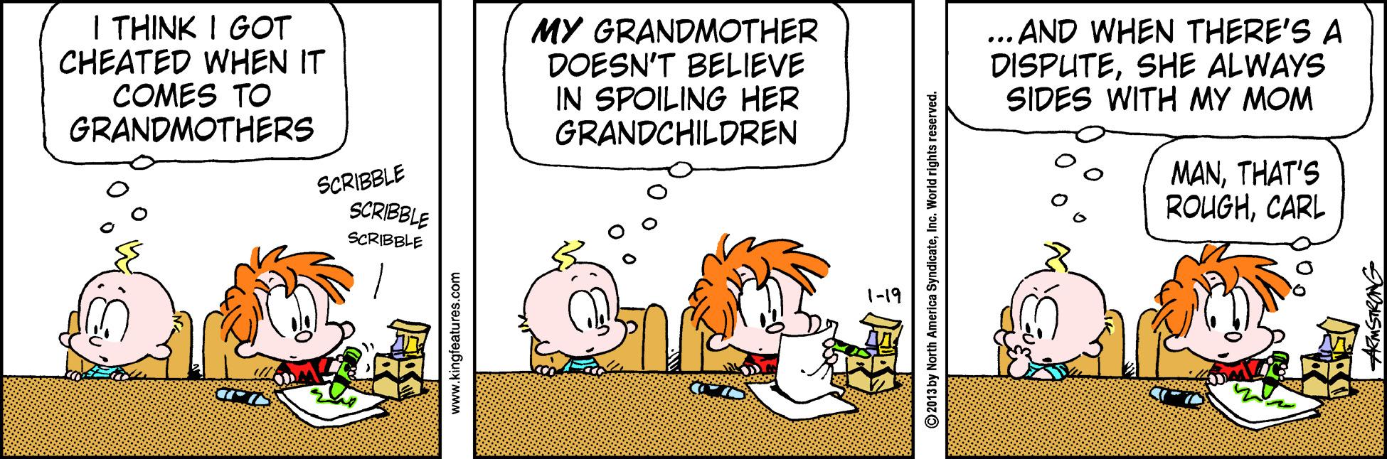 Graphics OCR: I THINK I GOT CHEATED WHEN IT COMES TO GRANDMOTHERS MY GRANDMOTHER DOESN'T BELIEVE IN SPOILING HER GRANDCHILDREN ... AND WHEN THERE'S A DISPUTESHE ALWAYS SIDES WITH MY MOM SCRIBBLE SCRIBBLE MANTHAT'S ROUGHCARL SCRIBBLE 1-19 www.kingfeatures.com 2013 by North America SyndicateInc. World rights reserved I THINK I GOT CHEATED WHEN IT COMES TO GRANDMOTHERS MY GRANDMOTHER DOESN'T BELIEVE IN SPOILING HER GRANDCHILDREN ... AND WHEN THERE'S A DISPUTESHE ALWAYS SIDES WITH MY MOM SCRIBBLE SCRIBBLE MANTHAT'S ROUGHCARL SCRIBBLE 1-19 www.kingfeatures.com 2013 by North America SyndicateInc. World rights reserved