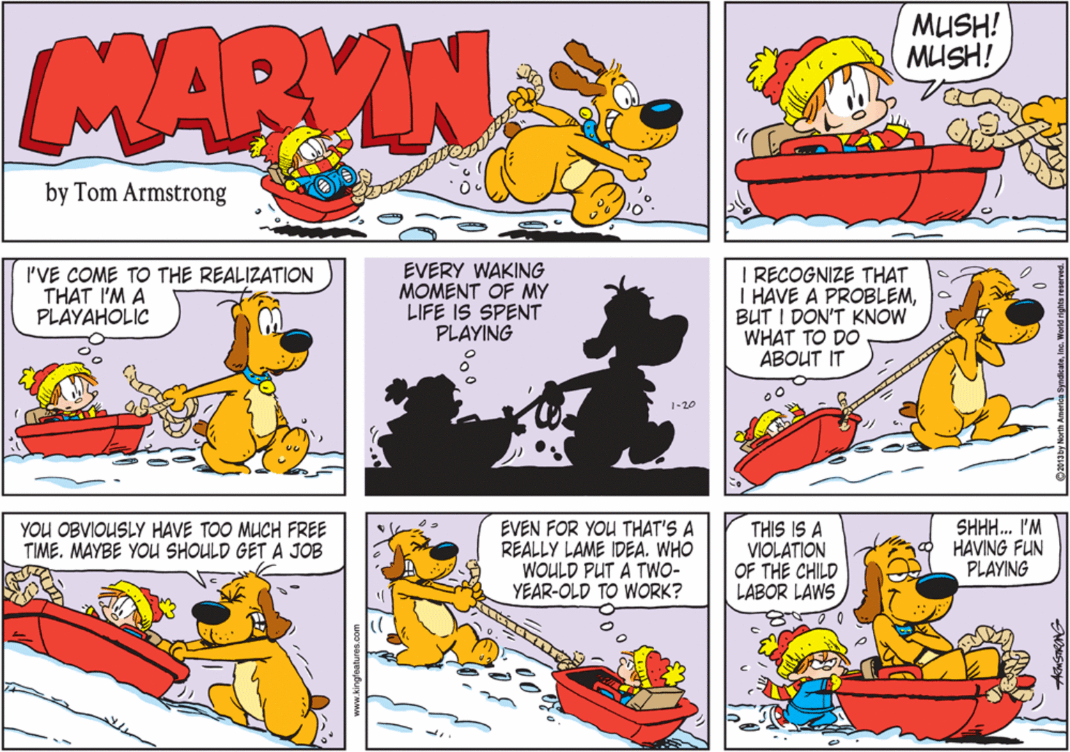 Conversation OCR: MUSH! MUSH! MARVIN by Tom Armstrong I'VE COME TO THE REALIZATION THAT I'M A PLAYAHOLIC EVERY WAKING MOMENT OF MY LIFE IS SPENT PLAYING I RECOGNIZE THAT I HAVE A PROBLEMBUT I DON'T KNOW WHAT TO DO ABOUT IT 1-20 EVEN FOR YOU THAT'S A REALLY LAME IDEA. WHO WOULD PUT A TWO- YEAR-OLD TO WORK? THIS IS A VIOLATION OF THE CHILD LABOR LAWS SHH. I'M HAVING FUN PLAYING YOU OBVIOUSLY HAVE TOO MUCH FREE TIME. MAYBE YOU SHOULD GET A JOB www.kingfeatures.com MUSH! MUSH! MARVIN by Tom Armstrong I'VE COME TO THE REALIZATION THAT I'M A PLAYAHOLIC EVERY WAKING MOMENT OF MY LIFE IS SPENT PLAYING I RECOGNIZE THAT I HAVE A PROBLEMBUT I DON'T KNOW WHAT TO DO ABOUT IT 1-20 EVEN FOR YOU THAT'S A REALLY LAME IDEA. WHO WOULD PUT A TWO- YEAR-OLD TO WORK? THIS IS A VIOLATION OF THE CHILD LABOR LAWS SHH. I'M HAVING FUN PLAYING YOU OBVIOUSLY HAVE TOO MUCH FREE TIME. MAYBE YOU SHOULD GET A JOB www.kingfeatures.com