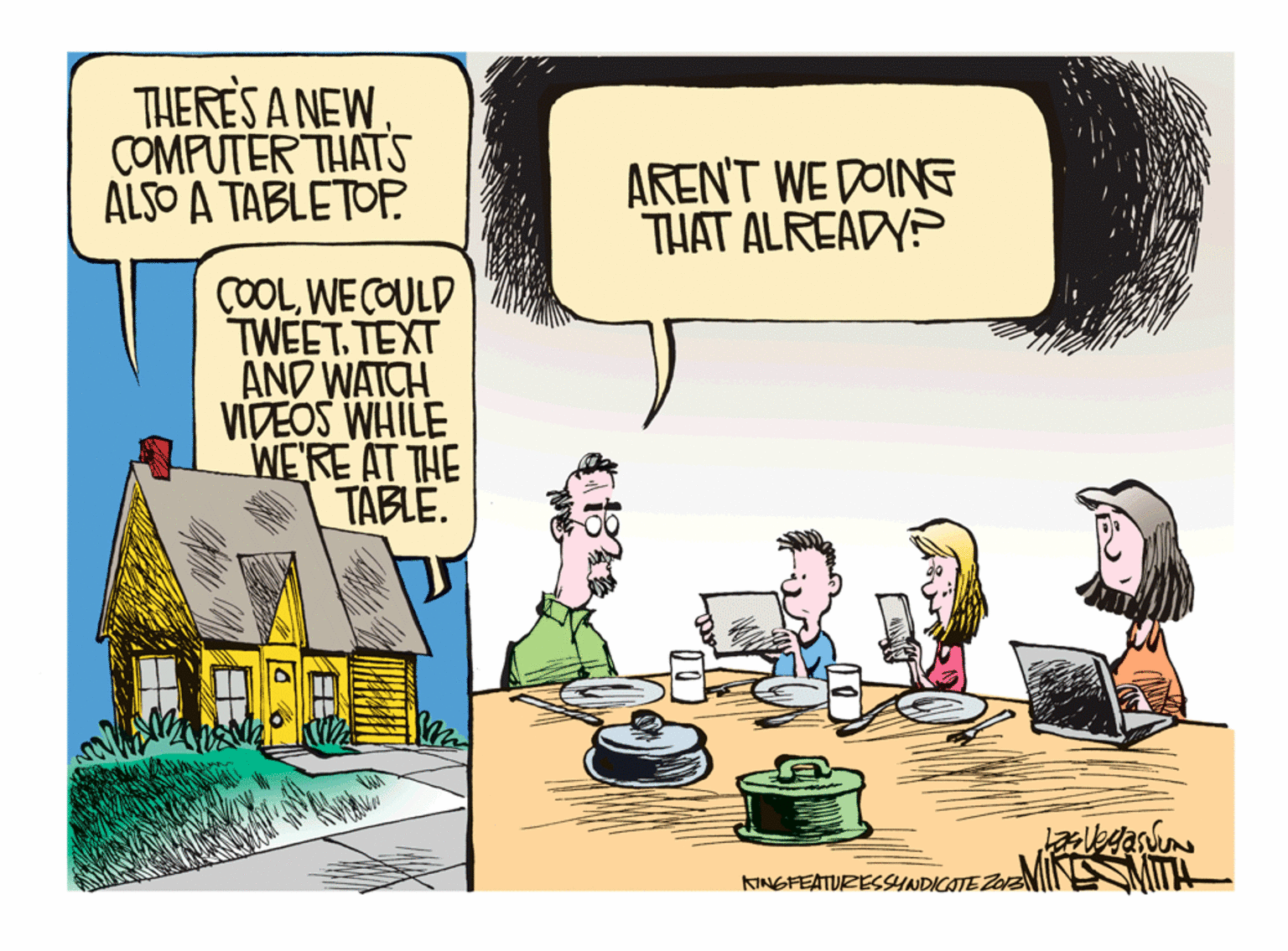 Comics OCR: ?ERESANEW COMPUTER THATS ALSO A TABLETOFP AREN'T WE DOINE THAT ALREADYP COOLWE COULD TWEET. TEXT AND WATCH VIDEOS WHILE WE'RE AT THE TABLE. KINGFEATURESSYNDICATE ZazNIN MT! ?ERESANEW COMPUTER THATS ALSO A TABLETOFP AREN'T WE DOINE THAT ALREADYP COOLWE COULD TWEET. TEXT AND WATCH VIDEOS WHILE WE'RE AT THE TABLE. KINGFEATURESSYNDICATE ZazNIN MT!